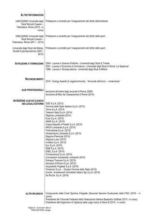 Pagina 8 - Curriculum vitae di
FRACCASTORO, Giorgio
ALTRE INFORMAZIONI
UNICUSANO Università degli
Studi Niccolò Cusano –
Telematica, Roma (2015 - in
corso)
UNICUSANO Università degli
Studi Niccolò Cusano –
Telematica, Roma (2011 – 2014)
Università degli Studi del Molise,
facoltà di giurisprudenza (2007 -
2010)
ISTRUZIONE E FORMAZIONE
RICONOSCIMENTI
ALBI PROFESSIONALI
ISCRIZIONE ALBI ED ELENCHI
DEI LEGALI ESTERNI
ALTRI INCARICHI
Professore a contratto per l’insegnamento del diritto dell’ambiente.
Professore a contratto per l’insegnamento del diritto dello sport.
Professore a contratto per l’insegnamento del diritto dello sport.
2004 - Laurea in Scienze Politiche - Università degli Studi di Trieste
2001 - Laurea in Economia e Commercio - Università degli Studi di Roma “La Sapienza”
1996 - Laurea in Giurisprudenza - Università degli Studi di Milano
2016 - Energy Awards di Legalcommunity - “Avvocato dell’anno – contenzioso”
Iscrizione all’ordine degli avvocati di Roma (2009)
Iscrizione all’Albo dei Cassazionisti di Roma (2014)
GSE S.p.A. (2013).
Ferrovie dello Stato Italiane S.p.A. (2013)
Terna S.p.A. (2014)
Telecom Italia S.p.A. (2014)
Regione Lombardia (2014)
Enav S.p.A. (2015)
ANAS S.p.A. (2015)
Cassa Depositi e Prestiti S.p.A. (2015)
ARCA Lombardia S.p.A. (2015)
Finlombarda S.p.A. (2015)
Infrastrutture Lombarde S.p.A. (2015)
Regione Piemonte (2015)
Regione Lazio (2015)
Invitalia S.p.A. (2015)
Eur S.p.A. (2015)
RAM S.p.A. (2015)
ENEL S.p.A. (2015)
Finmeccanica S.p.A. (2015)
Concessioni Autostrade Lombarde (2015)
Sviluppo Toscana S.p.A. (2015)
Aeroporti di Roma S.p.A. (2015)
Acquedotto Pugliese S.p.A. (2016)
Ferservizi S.p.A. – Gruppo Ferrovie dello Stato (2016)
Invimit - Investimenti Immobiliari Italiani Sgr S.p.A. (2016)
So.Re.Sa. S.p.A. (2016)
Componente della Corte Sportiva d’Appello (Seconda Sezione Giudicante) della FIGC (2016 – in
corso)
Presidente del Tribunale Federale della Federazione Italiana Baseball e Softball (2015 - in corso)
Presidente dell’Organismo di Vigilanza della Lega Calcio di Serie B (2013 - in corso)
 