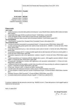 Pagina 9 - Curriculum vitae di
FRACCASTORO, Giorgio
Giudice della Corte Federale della Federazione Italiana Tennis (2010 - 2013)
MADRELINGUA ITALIANO
ALTRE LINGUE
• Capacità di lettura
• Capacità di scrittura
• Capacità di espressione
orale
INGLESE
Eccellente
Eccellente
Eccellente
PUBBLICAZIONI
Libri e inserti
• “Il Diritto di accesso ai documenti della pubblica amministrazione”, Laurus Robuffo Editore, settembre 2005 (I edition) ed ottobre
2006 (II edition);
• “L’applicabilità della Legge 241/90 al procedimento tributario”, Giuffrè Editore, novembre 2008;
• “Codice dell’Appalto Pubblico” (Parte relativa al project financing), Giuffrè Editore, aprile 2011;
• “Il contrasto al fenomeno della corruzione nelle amministrazioni pubbliche”, Eurilink edizioni, giugno 2013.
Voci Enciclopediche
• “L’illecito sportivo” (co-autore Cons. Giuseppe Chinè), Enciclopedia Treccani, ultima edizione 2010.
Alcuni estratti da riviste
• “L’accesso ai documenti amministrativi nei procedimenti tributari”, in Corriere del merito, IPSOA Editore, febbraio 2007;
• “La totale autonomia della giustizia sportiva nelle materie ad essa riservate dal D.L. 220/2003”, in Corriere del merito, IPSOA
Editore, febbraio 2008;
• “L’indennità di espropriazione per p.u. viene commisurata al pieno valore di mercato”, in Corriere del merito, IPSOA Editore,
febbraio 2008;
• “La giurisdizione esclusiva del G.A. in materia di pubblici appalti alla luce delle disposizioni del Codice dei contratti pubblici”, in
Corriere del merito, IPSOA Editore, aprile 2008;
• “L’immediata impugnazione delle norme regolamentari: condizioni e requisiti”, in Corriere del merito, IPSOA Editore, giugno
2008;
• “Il riparto di giurisdizione per il contenzioso elettorale: elettorato attivo e passivo - diritti soggettivi, operazioni elettorali - interessi
legittimi”, in Corriere del merito, IPSOA Editore, agosto 2008;
• “L’“eccezionalità” dell’attribuzione normativa della legittimazione alle associazioni ambientalistiche”, in Corriere del merito,
IPSOA Editore, ottobre 2008;
• “L’affidamento diretto del servizio pubblico a società mista è da preferire all’in house providing che costituisce la negazione del
mercato”, in Urbanistica ed Appalti, IPSOA Editore, luglio 2009;
• “Il Piano casa - Abruzzo e Lazio”, in Il Sole 24 ore Editore, novembre 2009;
• “I possibili ostacoli alla realizzazione del piano e relative soluzioni”, Monitorimmobiliare, marzo 2012;
• “La nuova disciplina in materia di gare per il servizio di distribuzione del gas”, in Corriere del Merito, IPSOA Editore, dicembre
2012;
• “Autotutela, Processo e Diritto Comunitario”, in Corriere del Merito, IPSOA Editore, marzo 2013;
• “Le società semplici possono partecipare alle gare di appalto”, in Il Sole 24 ore, settembre 2013.
*.*.*.*.*
Si autorizza il trattamento dei dati personali ai sensi del d.lgs. 196/2003 e ss.mm.ii. (Tutela delle persone e di altri soggetti rispetto al
trattamento dei dati personali).
Roma, 31 ottobre 2016
Avv. Giorgio Fraccastoro
 