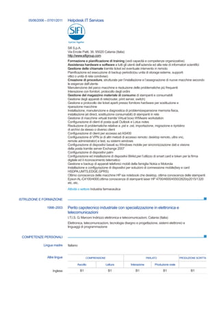 ISTRUZIONE E FORMAZIONE
COMPETENZE PERSONALI
05/06/2006 – 07/01/2011 Helpdesk IT Services
Sifi S.p.A.
Via Ercole Patti, 36, 95020 Catania (Italia)
http://www.sifigroup.com
Formazione e pianificazione di training (vedi capacità e competenze organizzative)
Assistenza hardware e software a tutti gli utenti dell’azienda ed alla rete di informatori scientifici
Gestione delle chiamate tramite ticket ed eventuale intervento in remoto
Pianificazione ed esecuzione di backup periodici(su unita di storage esterne, supporti
ottici o unità di rete condivise)
Creazione di procedure, strutturate per l’installazione e l’assegnazione di nuove macchine secondo
le esigenze dell’utente
Manutenzione del parco macchine e risoluzione delle problematiche più frequenti
Interazione con fornitori, protocollo degli ordini
Gestione del magazzino materiale di consumo di stampanti e consumabili
Gestione degli apparati di rete(router, print server, switch)
Gestione e protocollo dei ticket aperti presso fornitore hardware per sostituzione e
riparazione macchine
Installazione, manutenzione e diagnostica di problemi(espansione memoria fisica,
installazione jet direct, sostituzione consumabili) di stampanti in rete
Gestione di macchine virtuali tramite Virtual boxo WMware workstation
Configurazione di client di posta quali Outlook e Lotus notes
Risoluzione di problematiche relative a .pst e .ost, importazione, migrazione e ripristino
di archivi da stesso o diverso client
Configurazione di client per accesso ad AS400
Configurazione di VPN (e di altri metodi di accesso remoto: desktop remoto, ultra vnc,
remote administrator) e test, su sistemi windows
Configurazione di dispositivi basati su Windows mobile per sincronizzazione dati e visione
della posta tramite server Exchange 2007
Configurazione di dispositivi palm
Configurazione ed installazione di dispositivi Bit4id,per l’utilizzo di smart card e token per la firma
digitale ed il riconoscimento telematico
Gestione e backup di apparati telefonici mobili della famiglia Nokia e Motorola
Installazione e configurazione di dispositivi per soluzioni di connessione mobile(key e card
HSDPA,UMTS,EDGE,GPRS)
Ottimo conoscenza delle macchine HP sia notebook che desktop, ottima conoscenza delle stampanti
Epson AL-C4100/4000,ottima conoscenza di stampanti laser HP 4700/4600/4550/2820/p2015/1320
etc. etc.
Attività o settore Industria farmaceutica
1998–2003 Perito capotecnico industriale con specializzazione in elettronica e
telecomunicazioni
I.T.I.S. G. Marconi Indirizzo elettronica e telecomunicazioni, Catania (Italia)
Elettronica, telecomunicazioni, tecnologia disegno e progettazione, sistemi elettronici e
linguaggi di programmazione
Lingua madre Italiano
Altre lingue COMPRENSIONE PARLATO PRODUZIONE SCRITTA
Ascolto Lettura Interazione Produzione orale
Inglese B1 B1 B1 B1 B1
 