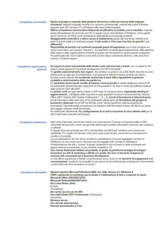 Competenze comunicative Spirito di gruppo e capacità nella gestione del lavoro e nella percezione delle esigenze
individuali, capacità acquisite durante il mi cammino professionale, avendo fatto parte di diverse
squadre quali SIFI nel team IT e Whirlpool nella crew di Merchandiser.
Ottime competenze comunicative-relazionali ed attitudine al contatto con la clientela, acquisite
grazie all’esperienza da promoter per HP, in seguito come merchandiser di Whirlpool, come agente
per la Camel srl, ed infine come coordinatore della attività promozionale di Airbnb.
Atteggiamento costruttivo e ottimo senso di adattamento grazie alla mia ferrea volontà di far
parte di grandi realtà con ambiziosi progetti, il mio motto è ‘Che cosa vuoi fare da grande?...La
differenza!’
Disponibilità all’ascolto e al confronto acquisita grazie all’esperienza con il ruolo di logista nei
campi scout estivi, per il gruppo “Nicolosi I”, occupandomi di tutti gli approvvigionamenti, della gestione
della cassa e della organizzazione di eventi di gruppo, per 60 persone in diversi periodi consecutivi.
Ho partecipato alla “Corri Catania” come staff a bordo pista e assistenza all’arrivo, nella zona food
service, in diverse edizioni.
Competenze organizzative e
gestionali
Ho seguito la zona sud-orientale della Sicilia come commerciale e trainer, con un panel di 150
ragioni sociali seguendo il business development con KPI’s trimestrali.
Ho gestito autonomamente due regioni, che vantano un panel di circa 600 clienti, facendo da unico
interlocutore su ogni tipo di problematica, e occupandomi della formazione prodotto ad interim;
Durante questo periodo ho monitorato anche tutto il back office riguardante la gestione
contabile e amministrativa della mia partita iva.
Ho presidiato diversi punti vendita di Catania, come promoter in pianta stabile per conto di HP.
Ho partecipato attivamente alla migrazione di 450 postazioni, tra fisse e mobili, del software Outlook
dalla versione 2003 alla 2007.
Ho tenuto corsi per ogni utente inserito in SIFI dopo la mia assunzione, organizzato briefing di
aggiornamento, sull’utilizzo delle macchine e sugli applicativi di nuova concezione(Vista, Sevens,
Office 2007, Outlook 2007,Adobe Professional 7 – 8 – 9), eventi di formazione in teleconferenza
per gli informatori nelle varie sedi, ed ho partecipato attivamente ala formazione del gruppo di
laureandi e diplomati che la SIFI ha formato come “tecnici biochimici nella lavorazione dei
biomateriali” trasmettendogli conoscenze che spaziano dall’informatica di base, all’utilizzo più spinto
dei maggiori software mirati al business.,
Ho partecipato attivamente alla configurazione di un parco macchine di circa ottanta unità per la
rete d’informatori scientifici del farmaco.
Competenze professionali Nato come Help desk, lavorai per cinque anni come tecnico IT presso una grossa realtà, la SIFI,
nell'ambito farmaceutico, dove misi giù delle ottime basi in ambito informatico avanzato, lato hardware
e software.
In seguito divenuto promoter per HP e merchandiser per Microsoft, dirottai le mie conoscenze
nell'ambito IT in quello che diventò il mio primo ruolo commerciale, avviandomi ai meccanismi di
vendita e di prodotto.
La concretizzazione dei miei sforzi mi diede la soddisfazione di essere ingaggiato nel team di
Whirlpool con una macro zona, che pose nel mio bagaglio tutti i principi di marketing e
d’interpretazione dei dati o “numeri” in gergo, portandomi così ad avere le skills necessarie per
approcciarmi al commerciale, in una versione completa e 2.0.
Una risorsa fortemente skillata sul prodotto, in grado di pianificare strategie di sviluppo
basandosi sui dati di marketing e rifinita con quelle che sono le tecniche di approccio
commerciale necessarie per il business development.
La mia ultima esperienza in Airbnb, ha perfezionato ancor di più le mie tecniche di engagement e di
comunicazione, rendendo cosmopolita la mia visione di vita professionale e allargando notevolmente
i confini della mia sfera lavorativa, al mondo!
Competenze informatiche Sistemi operativi Microsoft Windows 2000, Xp, Vista, Sevens (7), Windows 8.
CRM e gestionali di marketing, per lo studio e l’elaborazione di dati e creazione di report
Microsoft Office 2003/2007/2010.
Microsoft Outlook2003/2007/2010.
Ibm Lotus Notes client.
Eudora.
Thunderbird.
Ibm series access per As 400.
Pacchetti Adobe PDF Professional e Photoshop.
Virtual Box.
Wmware server.
Vnc remote administrator.
Remote administrator 2.1/3.0
 