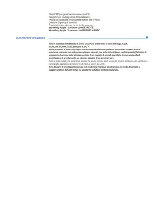 ULTERIORI INFORMAZIONI
Flash FXP per gestione connessioni siti ftp.
Networking e routing (circa 400 postazioni).
Principi di sicurezza e tracciabilità traffico dati (Proxy).
Gestione di policy di dominio.
Principi di Active directory e controllo accessi.
Workshop Apple “Lavorare con KEYNOTE”
Workshop Apple “Lavorare con IPHONE e IPAD”
Sono in possesso dell’attestato di primo soccorsoe antincendio ai sensi del D.Lgs. 81/08,
art. 46, art. 37; D.M. 10.03.1998, art. 3, art.7
Molto propenso al lavoro digruppo, ottime capacità relazionali, pazienza messa dura prova da anni di
esperienza maturata nonsolo nei campi sopra elencati, ma anche in tanti lavorisvolti in passato (fattorino di
una pizzeria, barman, aiuto pizzaiolo,gestore di un negozio di animali, segretario presso un’azienda di
progettazione di arredamento per esterni e cassiere di un american bar).
Come si evince dalle mie esperienze passate ho avuto sempre alto il senso del dovere, del lavoro, del sacrificio, e
conorgoglio oggi posso annoverare sul mio C.v. lavori più umili.
Il mio bisogno di crescita professionale e direndere la mia figura più dinamica,mi rende disponibile a
viaggiare anche il 90% del tempo e a spostarmi su tutto il territorio nazionale.
 