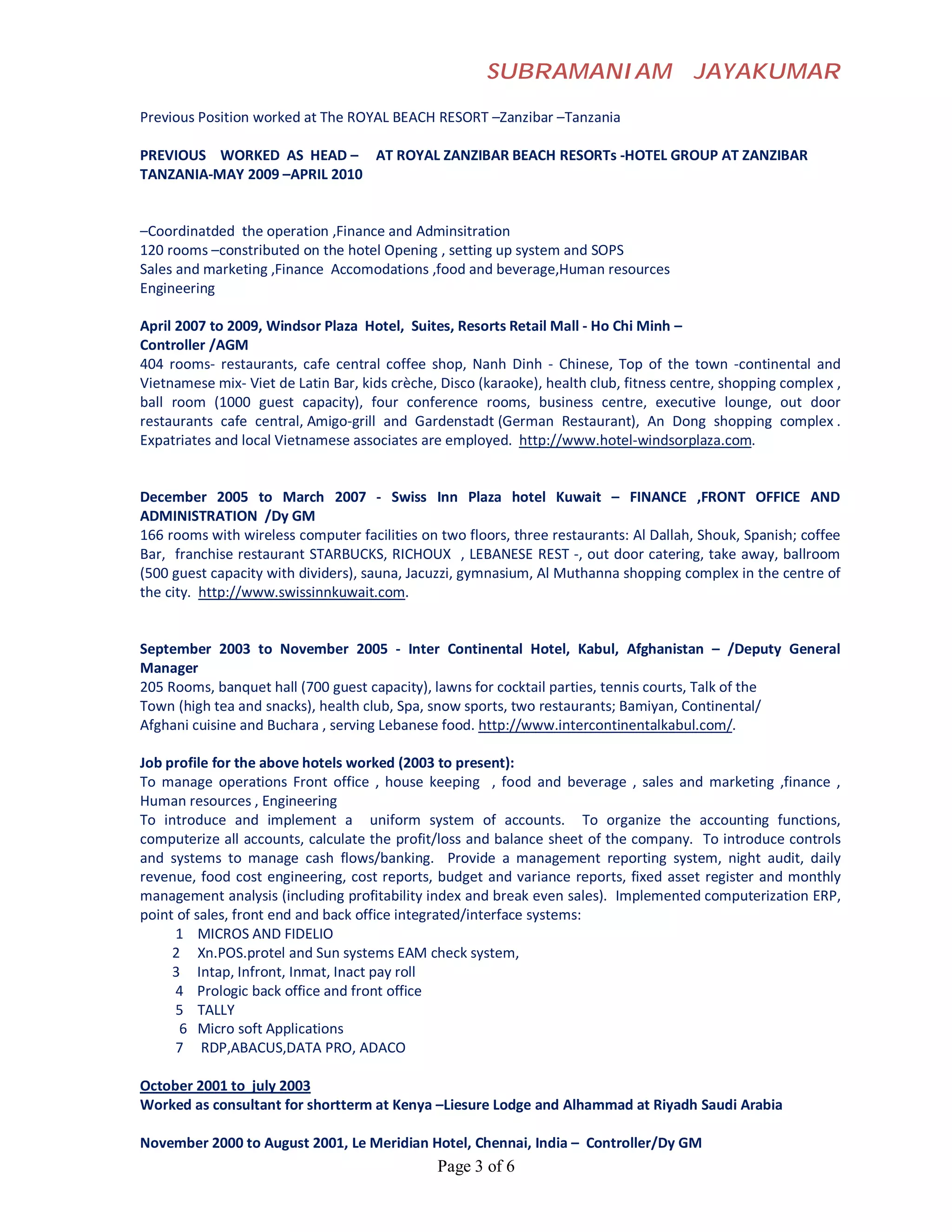 SUBRAMANIAM                      JAYAKUMAR

Previous Position worked at The ROYAL BEACH RESORT –Zanzibar –Tanzania

PREVIOUS WORKED AS HEAD – AT ROYAL ZANZIBAR BEACH RESORTs -HOTEL GROUP AT ZANZIBAR
TANZANIA-MAY 2009 –APRIL 2010


–Coordinatded the operation ,Finance and Adminsitration
120 rooms –constributed on the hotel Opening , setting up system and SOPS
Sales and marketing ,Finance Accomodations ,food and beverage,Human resources
Engineering

April 2007 to 2009, Windsor Plaza Hotel, Suites, Resorts Retail Mall - Ho Chi Minh –
Controller /AGM
404 rooms- restaurants, cafe central coffee shop, Nanh Dinh - Chinese, Top of the town -continental and
Vietnamese mix- Viet de Latin Bar, kids crèche, Disco (karaoke), health club, fitness centre, shopping complex ,
ball room (1000 guest capacity), four conference rooms, business centre, executive lounge, out door
restaurants cafe central, Amigo-grill and Gardenstadt (German Restaurant), An Dong shopping complex .
Expatriates and local Vietnamese associates are employed. http://www.hotel-windsorplaza.com.


December 2005 to March 2007 - Swiss Inn Plaza hotel Kuwait – FINANCE ,FRONT OFFICE AND
ADMINISTRATION /Dy GM
166 rooms with wireless computer facilities on two floors, three restaurants: Al Dallah, Shouk, Spanish; coffee
Bar, franchise restaurant STARBUCKS, RICHOUX , LEBANESE REST -, out door catering, take away, ballroom
(500 guest capacity with dividers), sauna, Jacuzzi, gymnasium, Al Muthanna shopping complex in the centre of
the city. http://www.swissinnkuwait.com.


September 2003 to November 2005 - Inter Continental Hotel, Kabul, Afghanistan – /Deputy General
Manager
205 Rooms, banquet hall (700 guest capacity), lawns for cocktail parties, tennis courts, Talk of the
Town (high tea and snacks), health club, Spa, snow sports, two restaurants; Bamiyan, Continental/
Afghani cuisine and Buchara , serving Lebanese food. http://www.intercontinentalkabul.com/.

Job profile for the above hotels worked (2003 to present):
To manage operations Front office , house keeping , food and beverage , sales and marketing ,finance ,
Human resources , Engineering
To introduce and implement a uniform system of accounts. To organize the accounting functions,
computerize all accounts, calculate the profit/loss and balance sheet of the company. To introduce controls
and systems to manage cash flows/banking. Provide a management reporting system, night audit, daily
revenue, food cost engineering, cost reports, budget and variance reports, fixed asset register and monthly
management analysis (including profitability index and break even sales). Implemented computerization ERP,
point of sales, front end and back office integrated/interface systems:
     1 MICROS AND FIDELIO
     2 Xn.POS.protel and Sun systems EAM check system,
     3 Intap, Infront, Inmat, Inact pay roll
     4 Prologic back office and front office
     5 TALLY
      6 Micro soft Applications
     7 RDP,ABACUS,DATA PRO, ADACO

October 2001 to july 2003
Worked as consultant for shortterm at Kenya –Liesure Lodge and Alhammad at Riyadh Saudi Arabia

November 2000 to August 2001, Le Meridian Hotel, Chennai, India – Controller/Dy GM
                                               Page 3 of 6
 