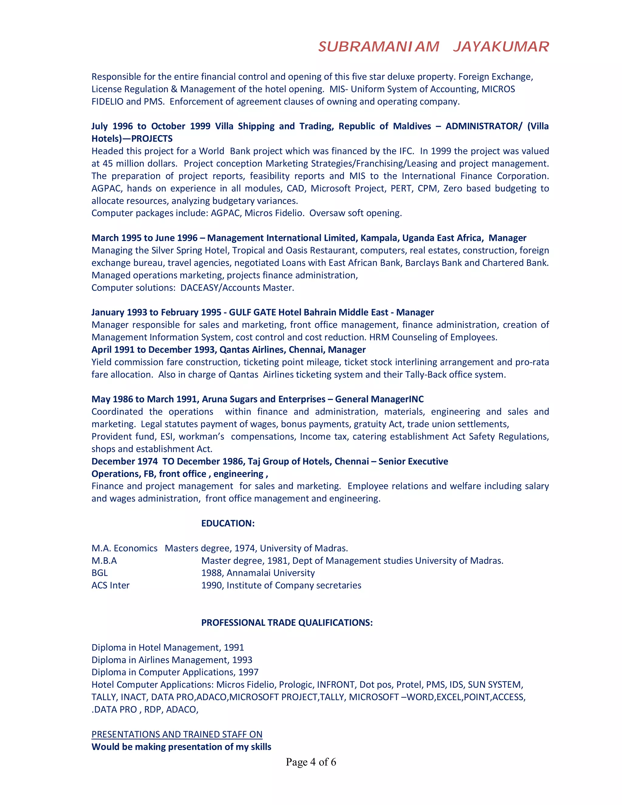 SUBRAMANIAM                       JAYAKUMAR

Responsible for the entire financial control and opening of this five star deluxe property. Foreign Exchange,
License Regulation & Management of the hotel opening. MIS- Uniform System of Accounting, MICROS
FIDELIO and PMS. Enforcement of agreement clauses of owning and operating company.

July 1996 to October 1999 Villa Shipping and Trading, Republic of Maldives – ADMINISTRATOR/ (Villa
Hotels)—PROJECTS
Headed this project for a World Bank project which was financed by the IFC. In 1999 the project was valued
at 45 million dollars. Project conception Marketing Strategies/Franchising/Leasing and project management.
The preparation of project reports, feasibility reports and MIS to the International Finance Corporation.
AGPAC, hands on experience in all modules, CAD, Microsoft Project, PERT, CPM, Zero based budgeting to
allocate resources, analyzing budgetary variances.
Computer packages include: AGPAC, Micros Fidelio. Oversaw soft opening.

March 1995 to June 1996 – Management International Limited, Kampala, Uganda East Africa, Manager
Managing the Silver Spring Hotel, Tropical and Oasis Restaurant, computers, real estates, construction, foreign
exchange bureau, travel agencies, negotiated Loans with East African Bank, Barclays Bank and Chartered Bank.
Managed operations marketing, projects finance administration,
Computer solutions: DACEASY/Accounts Master.

January 1993 to February 1995 - GULF GATE Hotel Bahrain Middle East - Manager
Manager responsible for sales and marketing, front office management, finance administration, creation of
Management Information System, cost control and cost reduction. HRM Counseling of Employees.
April 1991 to December 1993, Qantas Airlines, Chennai, Manager
Yield commission fare construction, ticketing point mileage, ticket stock interlining arrangement and pro-rata
fare allocation. Also in charge of Qantas Airlines ticketing system and their Tally-Back office system.

May 1986 to March 1991, Aruna Sugars and Enterprises – General ManagerINC
Coordinated the operations within finance and administration, materials, engineering and sales and
marketing. Legal statutes payment of wages, bonus payments, gratuity Act, trade union settlements,
Provident fund, ESI, workman’s compensations, Income tax, catering establishment Act Safety Regulations,
shops and establishment Act.
December 1974 TO December 1986, Taj Group of Hotels, Chennai – Senior Executive
Operations, FB, front office , engineering ,
Finance and project management for sales and marketing. Employee relations and welfare including salary
and wages administration, front office management and engineering.

                           EDUCATION:

M.A. Economics Masters degree, 1974, University of Madras.
M.B.A                  Master degree, 1981, Dept of Management studies University of Madras.
BGL                    1988, Annamalai University
ACS Inter              1990, Institute of Company secretaries


                           PROFESSIONAL TRADE QUALIFICATIONS:

Diploma in Hotel Management, 1991
Diploma in Airlines Management, 1993
Diploma in Computer Applications, 1997
Hotel Computer Applications: Micros Fidelio, Prologic, INFRONT, Dot pos, Protel, PMS, IDS, SUN SYSTEM,
TALLY, INACT, DATA PRO,ADACO,MICROSOFT PROJECT,TALLY, MICROSOFT –WORD,EXCEL,POINT,ACCESS,
.DATA PRO , RDP, ADACO,

PRESENTATIONS AND TRAINED STAFF ON
Would be making presentation of my skills
                                               Page 4 of 6
 