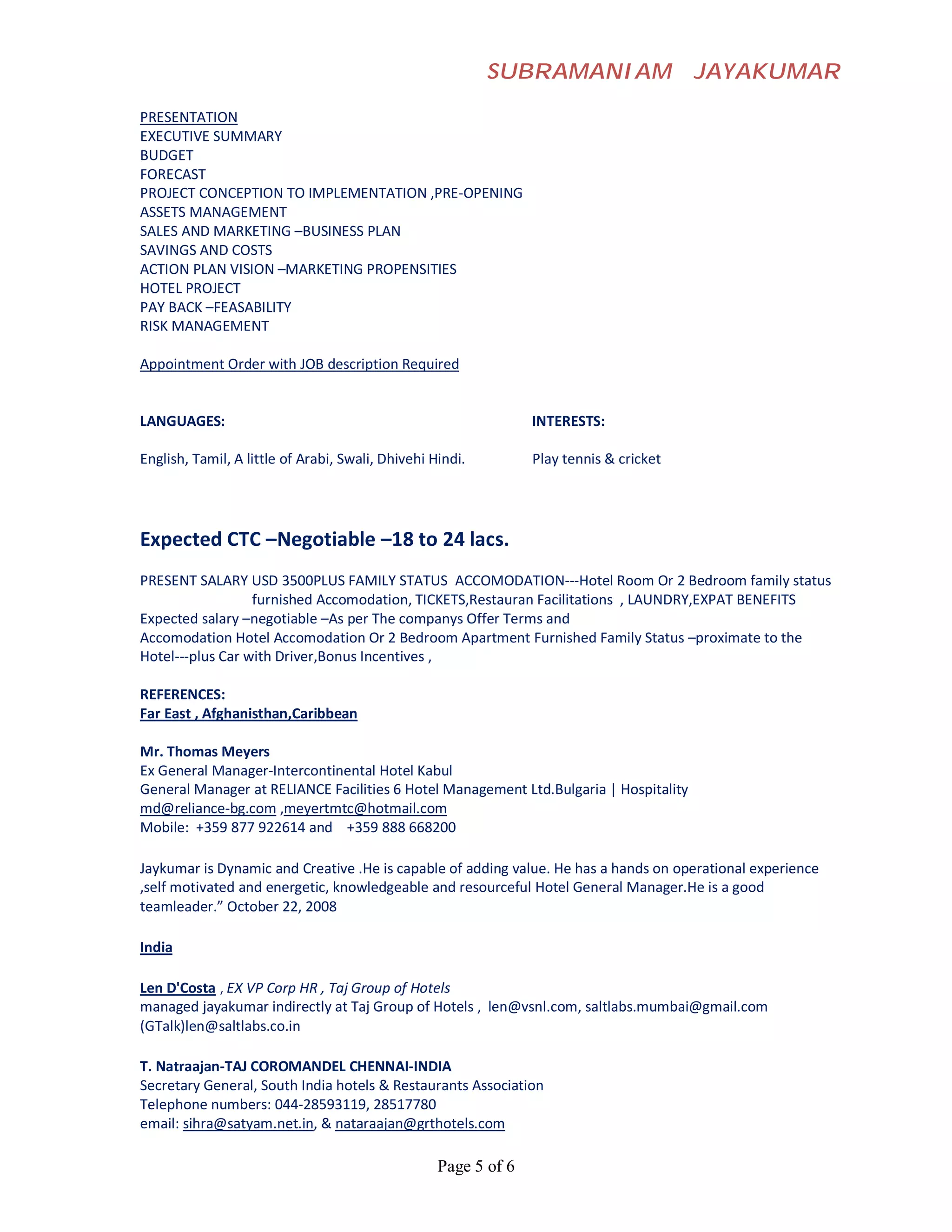 SUBRAMANIAM                   JAYAKUMAR

PRESENTATION
EXECUTIVE SUMMARY
BUDGET
FORECAST
PROJECT CONCEPTION TO IMPLEMENTATION ,PRE-OPENING
ASSETS MANAGEMENT
SALES AND MARKETING –BUSINESS PLAN
SAVINGS AND COSTS
ACTION PLAN VISION –MARKETING PROPENSITIES
HOTEL PROJECT
PAY BACK –FEASABILITY
RISK MANAGEMENT

Appointment Order with JOB description Required


LANGUAGES:                                                       INTERESTS:

English, Tamil, A little of Arabi, Swali, Dhivehi Hindi.         Play tennis & cricket




Expected CTC –Negotiable –18 to 24 lacs.
PRESENT SALARY USD 3500PLUS FAMILY STATUS ACCOMODATION---Hotel Room Or 2 Bedroom family status
                  furnished Accomodation, TICKETS,Restauran Facilitations , LAUNDRY,EXPAT BENEFITS
Expected salary –negotiable –As per The companys Offer Terms and
Accomodation Hotel Accomodation Or 2 Bedroom Apartment Furnished Family Status –proximate to the
Hotel---plus Car with Driver,Bonus Incentives ,

REFERENCES:
Far East , Afghanisthan,Caribbean

Mr. Thomas Meyers
Ex General Manager-Intercontinental Hotel Kabul
General Manager at RELIANCE Facilities 6 Hotel Management Ltd.Bulgaria | Hospitality
md@reliance-bg.com ,meyertmtc@hotmail.com
Mobile: +359 877 922614 and +359 888 668200

Jaykumar is Dynamic and Creative .He is capable of adding value. He has a hands on operational experience
,self motivated and energetic, knowledgeable and resourceful Hotel General Manager.He is a good
teamleader.” October 22, 2008

India

Len D'Costa , EX VP Corp HR , Taj Group of Hotels
managed jayakumar indirectly at Taj Group of Hotels , len@vsnl.com, saltlabs.mumbai@gmail.com
(GTalk)len@saltlabs.co.in

T. Natraajan-TAJ COROMANDEL CHENNAI-INDIA
Secretary General, South India hotels & Restaurants Association
Telephone numbers: 044-28593119, 28517780
email: sihra@satyam.net.in, & nataraajan@grthotels.com

                                                   Page 5 of 6
 