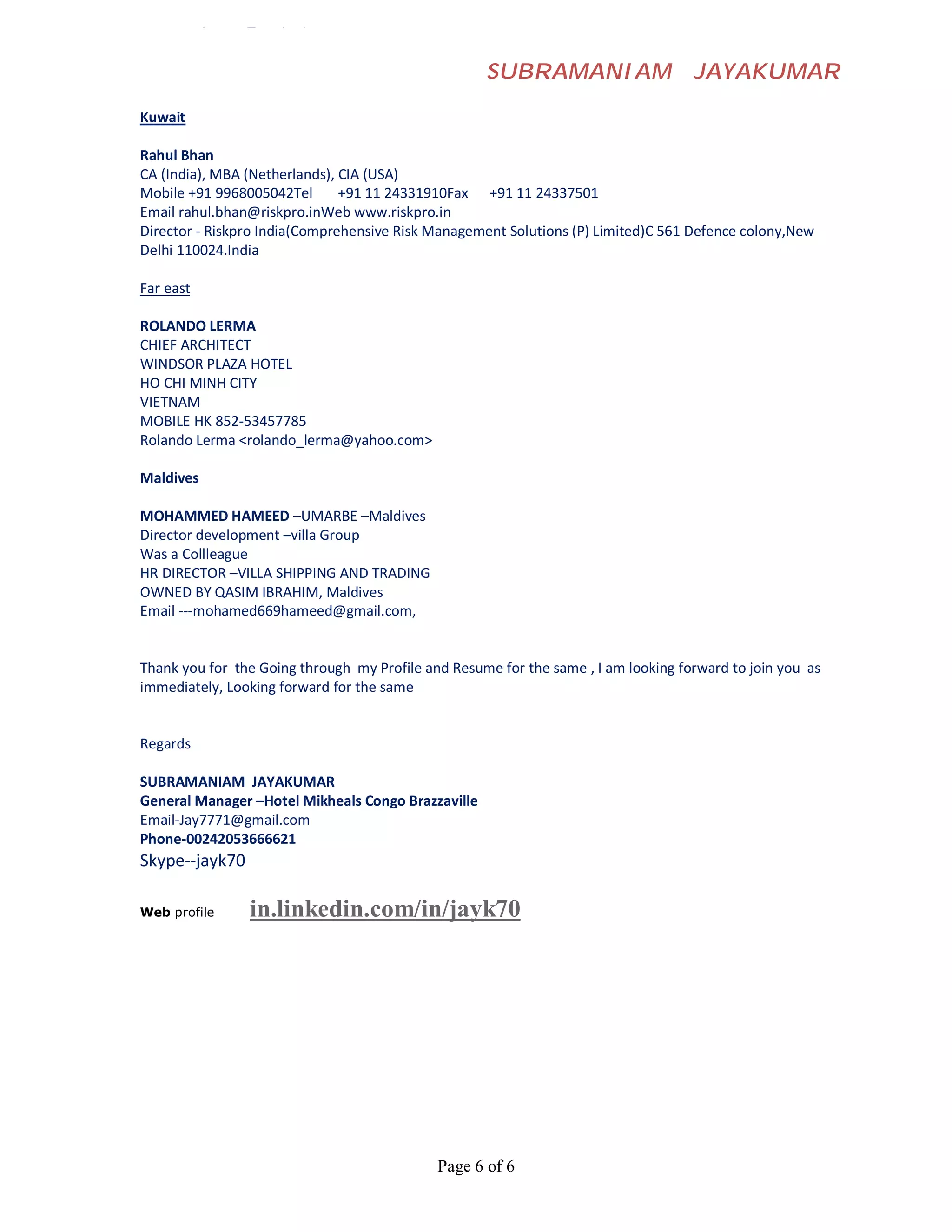 Loon Mary <loon_mary@yahoo.com


                                                    SUBRAMANIAM                     JAYAKUMAR

Kuwait

Rahul Bhan
CA (India), MBA (Netherlands), CIA (USA)
Mobile +91 9968005042Tel       +91 11 24331910Fax +91 11 24337501
Email rahul.bhan@riskpro.inWeb www.riskpro.in
Director - Riskpro India(Comprehensive Risk Management Solutions (P) Limited)C 561 Defence colony,New
Delhi 110024.India

Far east

ROLANDO LERMA
CHIEF ARCHITECT
WINDSOR PLAZA HOTEL
HO CHI MINH CITY
VIETNAM
MOBILE HK 852-53457785
Rolando Lerma <rolando_lerma@yahoo.com>

Maldives

MOHAMMED HAMEED –UMARBE –Maldives
Director development –villa Group
Was a Collleague
HR DIRECTOR –VILLA SHIPPING AND TRADING
OWNED BY QASIM IBRAHIM, Maldives
Email ---mohamed669hameed@gmail.com,


Thank you for the Going through my Profile and Resume for the same , I am looking forward to join you as
immediately, Looking forward for the same


Regards

SUBRAMANIAM JAYAKUMAR
General Manager –Hotel Mikheals Congo Brazzaville
Email-Jay7771@gmail.com
Phone-00242053666621
Skype--jayk70

Web profile     in.linkedin.com/in/jayk70




                                             Page 6 of 6
 
