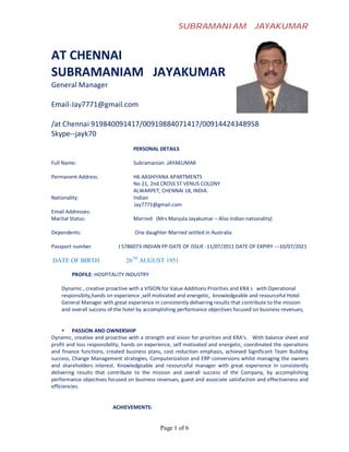 SUBRAMANIAM                      JAYAKUMAR


AT CHENNAI
SUBRAMANIAM JAYAKUMAR
General Manager

Email-Jay7771@gmail.com

/at Chennai 919840091417/00919884071417/00914424348958
Skype--jayk70
                                  PERSONAL DETAILS

Full Name:                        Subramanian .JAYAKUMAR

Permanent Address:                H6 AASHIYANA APARTMENTS
                                  No 21, 2nd CROSS ST VENUS COLONY
                                  ALWARPET, CHENNAI 18, INDIA.
Nationality:                      Indian
                                  Jay7771@gmail.com
Email Addresses:
Marital Status:                   Married (Mrs Manjula Jayakumar – Also Indian nationality)

Dependents:                        One daughter Married settled in Australia

Passport number             J 5786073-INDIAN PP-DATE OF ISSUE -11/07/2011 DATE OF EXPIRY ---10/07/2021

DATE OF BIRTH                  26TH AUGUST 1951

         PROFILE: HOSPITALITY INDUSTRY

    Dynamic , creative proactive with a VISION for Value Additions Priorities and KRA s with Operational
    responsibity,hands on experience ,self motivated and energetic, knowledgeable and resourceful Hotel
    General Manager with great experience in consistently delivering results that contribute to the mission
    and overall success of the hotel by accomplishing performance objectives focused on business revenues,


     • PASSION AND OWNERSHIP
Dynamic, creative and proactive with a strength and vision for priorities and KRA‘s. With balance sheet and
profit and loss responsibility, hands on experience, self motivated and energetic, coordinated the operations
and finance functions, created business plans, cost reduction emphasis, achieved Significant Team Building
success, Change Management strategies, Computerization and ERP conversions whilst managing the owners
and shareholders interest. Knowledgeable and resourceful manager with great experience in consistently
delivering results that contribute to the mission and overall success of the Company, by accomplishing
performance objectives focused on business revenues, guest and associate satisfaction and effectiveness and
efficiencies.


                          ACHIEVEMENTS:


                                              Page 1 of 6
 