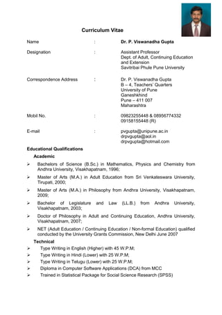 Curriculum Vitae
Name : Dr. P. Viswanadha Gupta
Designation : Assistant Professor
Dept. of Adult, Continuing Education
and Extension
Savitribai Phule Pune University
Correspondence Address : Dr. P. Viswanadha Gupta
B – 4, Teachers’ Quarters
University of Pune
Ganeshkhind
Pune – 411 007
Maharashtra
Mobil No. : 09823255448 & 08956774332
09158155448 (R)
E-mail : pvgupta@unipune.ac.in
drpvgupta@aol.in
drpvgupta@hotmail.com
Educational Qualifications
Academic
 Bachelors of Science (B.Sc.) in Mathematics, Physics and Chemistry from
Andhra University, Visakhapatnam, 1996;
 Master of Arts (M.A.) in Adult Education from Sri Venkateswara University,
Tirupati, 2000;
 Master of Arts (M.A.) in Philosophy from Andhra University, Visakhapatnam,
2009;
 Bachelor of Legislature and Law (LL.B.) from Andhra University,
Visakhapatnam, 2003;
 Doctor of Philosophy in Adult and Continuing Education, Andhra University,
Visakhapatnam, 2007;
 NET (Adult Education / Continuing Education / Non-formal Education) qualified
conducted by the University Grants Commission, New Delhi June 2007
Technical
 Type Writing in English (Higher) with 45 W.P.M;
 Type Writing in Hindi (Lower) with 25 W.P.M;
 Type Writing in Telugu (Lower) with 25 W.P.M;
 Diploma in Computer Software Applications (DCA) from MCC
 Trained in Statistical Package for Social Science Research (SPSS)
 