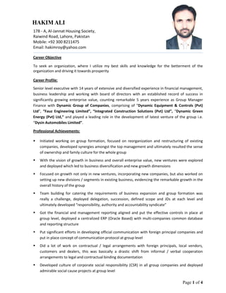 Page 1 of 4
178 - A, Al-Jannat Housing Society,
Mobile: +92 300 8211475
Email: hakimroy@yahoo.com
Career Objective
To seek an organization, where I utilize my best skills and knowledge for the betterment of the
organization and driving it towards prosperity
Career Profile:
Senior level executive with 14 years of extensive and diversified experience in financial management,
business leadership and working with board of directors with an established record of success in
significantly growing enterprise value, counting remarkable 5 years experience as Group Manager
Finance with Dynamic Group of Companies, comprising of “Dynamic Equipment & Controls (Pvt)
Ltd”, “Fauz Engineering Limited”, “Integrated Construction Solutions (Pvt) Ltd”, “Dynamic Green
Energy (Pvt) Ltd,” and played a leading role in the development of latest venture of the group i.e.
“Dysin Automobiles Limited”.
Professional Achievements:
 Initiated working on group formation, focused on reorganization and restructuring of existing
companies, developed synergies amongst the top management and ultimately resulted the sense
of ownership and family culture for the whole group
 With the vision of growth in business and overall enterprise value, new ventures were explored
and deployed which led to business diversification and new growth dimensions
 Focused on growth not only in new ventures, incorporating new companies, but also worked on
setting up new divisions / segments in existing business, evidencing the remarkable growth in the
overall history of the group
 Team building for catering the requirements of business expansion and group formation was
really a challenge, deployed delegation, succession, defined scope and JDs at each level and
ultimately developed “responsibility, authority and accountability syndicate”
 Got the financial and management reporting aligned and put the effective controls in place at
group level, deployed a centralized ERP (Oracle Based) with multi-companies common database
and reporting structure
 Put significant efforts in developing official communication with foreign principal companies and
put in place concept of communication protocol at group level
 Did a lot of work on contractual / legal arrangements with foreign principals, local vendors,
customers and dealers, this was basically a drastic shift from informal / verbal cooperation
arrangements to legal and contractual binding documentation
 Developed culture of corporate social responsibility (CSR) in all group companies and deployed
admirable social cause projects at group level
Raiwind Road, Lahore, Pakistan
 