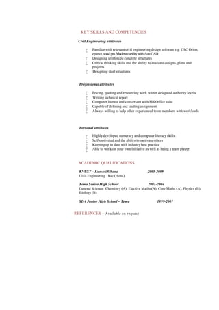 KEY SKILLS AND COMPETENCIES
Civil Engineering attributes
 Familiar with relevant civil engineering design software e.g. CSC Orion,
epanet,staad pro. Moderate ability with AutoCAD.
 Designing reinforced concrete structures
 Critical thinking skills and the ability to evaluate designs, plans and
projects.
 Designing steel structures
Professional attributes
 Pricing, quoting and resourcing work within delegated authority levels
 Writing technical report
 Computer literate and conversant with MS Office suite
 Capable of defining and leading assignment
 Always willing to help other experienced team members with workloads
Personal attributes
 Highly developed numeracy and computer literacy skills.
 Self-motivated and the ability to motivate others
 Keeping up to date with industrybest practice
 Able to work on your own initiative as well as being a team player.
ACADEMIC QUALIFICATIONS
KNUST – Kumasi/Ghana
Civil Engineering Bsc (Hons)
2005-2009
Tema Senior High School 2001-2004
General Science: Chemistry (A), Elective Maths (A), Core Maths (A), Physics (B),
Biology (B)
SDA Junior High School – Tema 1999-2001
REFERENCES – Available on request
 