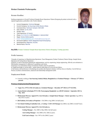 Heshan Chaminda Wathurapatha
Resume Headline:
Seeking assignments in Overall Technical (Sample Room Operations/ Pattern Designing & product technical) with a
reputed organization, preferably in the Textile industry
• Current Designation: Technical Manager
• Current Company: San Sourcing Limited, Banani, Dhaka.
• Functional Area: Technical / Sample / CAD CAM
• Date of Birth: Jun 25, 1971
• Gender: Male
• Total Experience: 22 Year(s)
• Phone: 01677006392 / +94778838463 / + 94312227067
• Skype: Heshan Wathurapatha
• Email: heshanwa@yahoo.com / heshan@sansourcing.com
• Permanent Address: #103C Iddagodalla Road Kimbulapitiya,
• Hometown/City: Negombo, SriLanka
• Marital Status: Married
Key Skills: Product Technical /Sample Room Operations/ Pattern Designing / Cutting operation
Profile Summary
2 decades of experience in Manufacturing Operations, Team Management, Product Technical, Pattern Design, Sample Room
Operations & Cutting Room Operations
Expertise in end-to-end project planning & implementation, activity sequencing, design engineering, effort & cost estimation to
Merchandise management in adherence to guidelines and norms
Experience in an automated cutting environment (Gerber cutters & spreaders)
In- depth knowledge in cut/lay plans - marker plans & table plans for woven & knit fabrics
A fast learner with proficiency in facilitating new product development initiative with key focus on Quality, Cost & Delivery
Possess excellent communication, analytical and relationship management skills
Employment Details
• Currently working at San Sourcing Limited, Dhaka, Bangladesh as a Technical Manager – February 13th
2016 to
present.
Previous Employment(s)/Designation(s)
• Vogue Tex ( PVT) LTD, Sri Lanka as a Technical Manager – December 29th
2014 to 12th
Feb 2016.
• Ananta Denim technologies PVT LTD, Narayangonj, Bangladesh as a DGM Technical – September 2013 to
May 2014
• Hirdaramani Mercury Apparel Pvt. Ltd, SriLanka as Sample Room Manager - Cluster operation Aug 2009 to
July 2013( 4 years)
• Jith Fashions, Sri Lanka as Proprietor – Feb 2008 to Aug 2009 (1 & half years)
• New Island Clothing (Cambodia) Ltd., as Cutting / CAD CAM Manager Jun 2006 to Jan 2008 (1 & half Years)
• Hirdaramani Mercury Apparel Pvt. Ltd, SriLanka as,
Cutting Manager – Nov 2002 to May 2006 (3 & half years)
Asst Cutting Manager – Oct 2000 to Nov 2002 (2 years)
Cad Cam in charge – Nov 1997 to Oct 2000 (3 years)
 