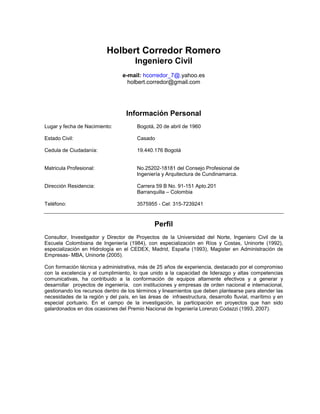 Holbert Corredor Romero
                                       Ingeniero Civil
                                 e-mail: hcorredor_7@.yahoo.es
                                   holbert.corredor@gmail.com




                                   Información Personal
Lugar y fecha de Nacimiento:           Bogotá, 20 de abril de 1960

Estado Civil:                          Casado

Cedula de Ciudadanía:                  19.440.176 Bogotá


Matricula Profesional:                 No.25202-18181 del Consejo Profesional de
                                       Ingeniería y Arquitectura de Cundinamarca.

Dirección Residencia:                  Carrera 59 B No. 91-151 Apto.201
                                       Barranquilla – Colombia

Teléfono:                              3575955 - Cel: 315-7239241


                                               Perfil
Consultor, Investigador y Director de Proyectos de la Universidad del Norte, Ingeniero Civil de la
Escuela Colombiana de Ingeniería (1984), con especialización en Ríos y Costas, Uninorte (1992),
especialización en Hidrología en el CEDEX, Madrid, España (1993), Magister en Administración de
Empresas- MBA, Uninorte (2005).

Con formación técnica y administrativa, más de 25 años de experiencia, destacado por el compromiso
con la excelencia y el cumplimiento, lo que unido a la capacidad de liderazgo y altas competencias
comunicativas, ha contribuido a la conformación de equipos altamente efectivos y a generar y
desarrollar proyectos de ingeniería, con instituciones y empresas de orden nacional e internacional,
gestionando los recursos dentro de los términos y lineamientos que deben plantearse para atender las
necesidades de la región y del país, en las áreas de infraestructura, desarrollo fluvial, marítimo y en
especial portuario. En el campo de la investigación, la participación en proyectos que han sido
galardonados en dos ocasiones del Premio Nacional de Ingeniería Lorenzo Codazzi (1993, 2007).
 