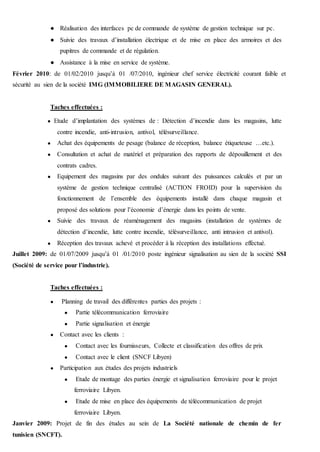 ● Réalisation des interfaces pc de commande de système de gestion technique sur pc.
● Suivie des travaux d’installation électrique et de mise en place des armoires et des
pupitres de commande et de régulation.
● Assistance à la mise en service de système.
Février 2010: de 01/02/2010 jusqu’à 01 /07/2010, ingénieur chef service électricité courant faible et
sécurité au sien de la société IMG (IMMOBILIERE DE MAGASIN GENERAL).
Taches effectuées :
● Etude d’implantation des systèmes de : Détection d’incendie dans les magasins, lutte
contre incendie, anti-intrusion, antivol, télésurveillance.
● Achat des équipements de pesage (balance de réception, balance étiqueteuse …etc.).
● Consultation et achat de matériel et préparation des rapports de dépouillement et des
contrats cadres.
● Equipement des magasins par des ondules suivant des puissances calculés et par un
système de gestion technique centralisé (ACTION FROID) pour la supervision du
fonctionnement de l’ensemble des équipements installé dans chaque magasin et
proposé des solutions pour l’économie d’énergie dans les points de vente.
● Suivie des travaux de réaménagement des magasins (installation de systèmes de
détection d’incendie, lutte contre incendie, télésurveillance, anti intrusion et antivol).
● Réception des travaux achevé et procéder à la réception des installations effectué.
Juillet 2009: de 01/07/2009 jusqu’à 01 /01/2010 poste ingénieur signalisation au sien de la société SSI
(Société de service pour l’industrie).
Taches effectuées :
● Planning de travail des différentes parties des projets :
● Partie télécommunication ferroviaire
● Partie signalisation et énergie
● Contact avec les clients :
● Contact avec les fournisseurs, Collecte et classification des offres de prix
● Contact avec le client (SNCF Libyen)
● Participation aux études des projets industriels
● Etude de montage des parties énergie et signalisation ferroviaire pour le projet
ferroviaire Libyen.
● Etude de mise en place des équipements de télécommunication de projet
ferroviaire Libyen.
Janvier 2009: Projet de fin des études au sein de La Société nationale de chemin de fer
tunisien (SNCFT).
 