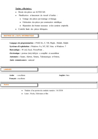 Taches effectuées :
● Dessin des pièces sur AUTOCAD.
● Planification et lancement du travail à l’atelier :
● Usinage des pièces par tournage et fraisage.
● Fabrication des pièces par construction métallique.
● Réparation des bennes tasseuses et des camions empirolle.
● Contrôle finale des pièces fabriquées.
MAITRISE DE L’OUTIL INFORMATIQUE
Langages de programmation : PASCAL, C, VB, Maple , Matlab, Delphi
Systèmes d’exploitation : Windows 9.x, NT, XP, Vista et Windows 7
Bureautique : W ord, Excel, PowerPoint ..
électronique : proteus (isis),vhdl,pic c compiller et assembleur
Automates : Sauter, Alerton, Simens, Telemeanique et Omron,
Autre connaissances : autocad
LANGUES
Arabe : excellente Anglais : bien
Français : excellente
Autres
● Titulaire d’un permis de conduire numéro : 16-33554
● Loisir : Pèche, Télévision et film
 
