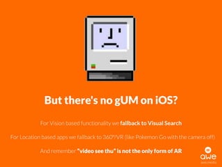 awe.media
But there's no gUM on iOS?
For Vision based functionality we fallback to Visual Search
For Location based apps we fallback to 360°/VR (like Pokemon Go with the camera off)
And remember “video see thu” is not the only form of AR
 