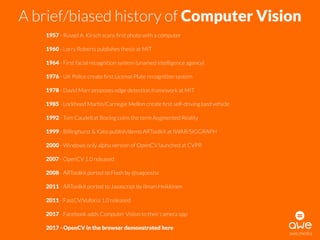 A brief/biased history of Computer Vision
1957 - Russel A. Kirsch scans ﬁrst photo with a computer
1960 - Larry Roberts publishes thesis at MIT
1964 - First facial recognition system (unamed intelligence agency)
1976 - UK Police create ﬁrst License Plate recognition system
1978 - David Marr proposes edge detection framework at MIT
1985 - Lockheed Martin/Carnegie Mellon create ﬁrst self-driving land vehicle
1992 - Tom Caudell at Boeing coins the term Augmented Reality
1999 - Billinghurst & Kato publish/demo ARToolkit at IWAR/SIGGRAPH
2000 - Windows only alpha version of OpenCV launched at CVPR
2007 - OpenCV 1.0 released
2008 - ARToolkit ported to Flash by @saqoosha
2011 - ARToolkit ported to Javascript by Ilmari Heikkinen
2011 - FastCV/Vuforia 1.0 released
2017 - Facebook adds Computer Vision to their camera app
2017 - OpenCV in the browser demonstrated here
awe.media
 