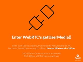 awe.media
Enter WebRTC's getUserMedia()
Some claim this has a latency that makes the web unusable for AR. 
But here’s the numbers running on a Pixel - the max difference is ~200ms
200-250ms - Camera stream in a native AR
350-400ms - gUM stream in a web app
 