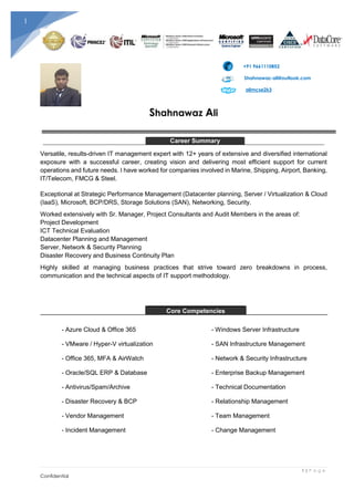 1 | P a g e
Confidential
1
+91 9661110852
Shahnawaz-ali@outlook.com
alimcse2k3
Shahnawaz Ali
Career Summary
Versatile, results-driven IT management expert with 12+ years of extensive and diversified international
exposure with a successful career, creating vision and delivering most efficient support for current
operations and future needs. I have worked for companies involved in Marine, Shipping, Airport, Banking,
IT/Telecom, FMCG & Steel.
Exceptional at Strategic Performance Management (Datacenter planning, Server / Virtualization & Cloud
(IaaS), Microsoft, BCP/DRS, Storage Solutions (SAN), Networking, Security.
Worked extensively with Sr. Manager, Project Consultants and Audit Members in the areas of:
Project Development
ICT Technical Evaluation
Datacenter Planning and Management
Server, Network & Security Planning
Disaster Recovery and Business Continuity Plan
Highly skilled at managing business practices that strive toward zero breakdowns in process,
communication and the technical aspects of IT support methodology.
Core Competencies
- Azure Cloud & Office 365 - Windows Server Infrastructure
- VMware / Hyper-V virtualization - SAN Infrastructure Management
- Office 365, MFA & AirWatch - Network & Security Infrastructure
- Oracle/SQL ERP & Database - Enterprise Backup Management
- Antivirus/Spam/Archive - Technical Documentation
- Disaster Recovery & BCP - Relationship Management
- Vendor Management - Team Management
- Incident Management - Change Management
 