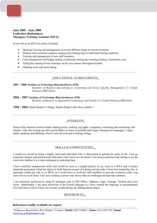 June 2005 – June 2008
Ladbrokes Bookmakers
Managers Training Assistant (MTA)

In my role as an MTA my duties included:

    •    Opening/ Closing and management of several different shops at various locations.
    •    Dealing with customers enquires ranging from betting rules to individual betting situations.
    •    Training and management of new staff members.
    •    Cash management and budget setting, in particular during race meeting (Galway, Fairyhouse, etc)
   •     Aiding the running of race meetings on the race courses throughout Ireland.
   •     Ordering stock and stock taking.
______________________________________________________________________________

                                     _EDUCTIONAL ACHIEVEMENTS_

2007 – 2008: Institute of Technology Blanchardstown (ITB)
                 Bachelor of Business Specialising in Accounting and Service Quality Management (2.1 Grade
                 Honours) BBS (Hons)

2004 – 2007: Institute of Technology Blanchardstown (ITB)
                  Bachelor of Business in Information Technology and French (2.1 Grade Ordinary) BBS (Ord)

1998 – 2004: Saint Declan’s College, Nephin Road, Cabra West, Dublin 7.

_____________________________________________________________________________________

                                                   _INTERESTS_

Some of my interests would include reading novels, walking, tag rugby, computers, swimming and socialising with
friends. I also like to keep up with current affairs as much as possible and I enjoy learning new languages. I enjoy
public speaking and debating, which I actively took part in during college.

_____________________________________________________________________________________

                                        SKILLS & COMPETENCIES__

I would see myself as being a highly motivated individual who is determined in getting his goals in life. I am an
extremely diligent and professional individual with a keen eye for detail. I am always punctual and willing to go the
extra mile whether it is a team orientated or individual task.

I have excellent interpersonal skills and would be seen as a people person. In my roles as a MTA and a trainee
chartered accountant, I had the chance to both function as part of a group and also take a front line leadership role, in
particular within my role as an MTA, as I would have to motivate staff members to provide customers with a top
class service at all times. I am seen as being a person who strives take on challenges and provide solutions.

I am extremely proficient in using IT packages such as MS Office, Alphatax, Sage, Vantage, Taxfind and Lexis
Nexis. Additionally, I am quite proficient in the French language as I have studied the language at undergraduate
level and have lived in France for several months during my undergraduate degree.

                                   REFERENCES__
_____________________________________________________________________________________

References readily available on request
79 Bannow Road Cabra West Dublin 7 Ireland | Mobile: 0857180682 | Home: (01) 8385740 | Email:
Donovan_john@hotmail.com
 