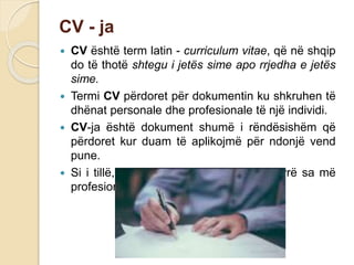 CV - ja
 CV është term latin - curriculum vitae, që në shqip
do të thotë shtegu i jetës sime apo rrjedha e jetës
sime.
 Termi CV përdoret për dokumentin ku shkruhen të
dhënat personale dhe profesionale të një individi.
 CV-ja është dokument shumë i rëndësishëm që
përdoret kur duam të aplikojmë për ndonjë vend
pune.
 Si i tillë, CV duhet të shkruhet në mënyrë sa më
profesionale.
 