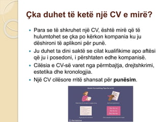 Çka duhet të ketë një CV e mirë?
 Para se të shkruhet një CV, është mirë që të
hulumtohet se çka po kërkon kompania ku ju
dëshironi të aplikoni për punë.
 Ju duhet ta dini saktë se cilat kualifikime apo aftësi
që ju i posedoni, i përshtaten edhe kompanisë.
 Cilësia e CV-së varet nga përmbajtja, drejtshkrimi,
estetika dhe kronologjia.
 Një CV cilësore rritë shansat për punësim.
 