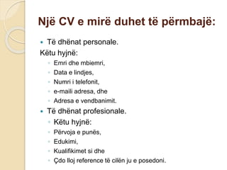 Një CV e mirë duhet të përmbajë:
 Të dhënat personale.
Këtu hyjnë:
◦ Emri dhe mbiemri,
◦ Data e lindjes,
◦ Numri i telefonit,
◦ e-maili adresa, dhe
◦ Adresa e vendbanimit.
 Të dhënat profesionale.
◦ Këtu hyjnë:
◦ Përvoja e punës,
◦ Edukimi,
◦ Kualifikimet si dhe
◦ Çdo lloj reference të cilën ju e posedoni.
 