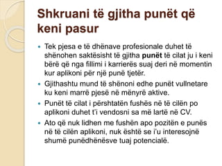 Shkruani të gjitha punët që
keni pasur
 Tek pjesa e të dhënave profesionale duhet të
shënohen saktësisht të gjitha punët të cilat ju i keni
bërë që nga fillimi i karrierës suaj deri në momentin
kur aplikoni për një punë tjetër.
 Gjithashtu mund të shënoni edhe punët vullnetare
ku keni marrë pjesë në mënyrë aktive.
 Punët të cilat i përshtatën fushës në të cilën po
aplikoni duhet t’i vendosni sa më lartë në CV.
 Ato që nuk lidhen me fushën apo pozitën e punës
në të cilën aplikoni, nuk është se i’u interesojnë
shumë punëdhënësve tuaj potencialë.
 
