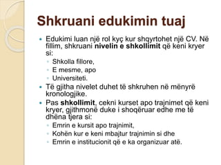 Shkruani edukimin tuaj
 Edukimi luan një rol kyç kur shqyrtohet një CV. Në
fillim, shkruani nivelin e shkollimit që keni kryer
si:
◦ Shkolla fillore,
◦ E mesme, apo
◦ Universiteti.
 Të gjitha nivelet duhet të shkruhen në mënyrë
kronologjike.
 Pas shkollimit, cekni kurset apo trajnimet që keni
kryer, gjithmonë duke i shoqëruar edhe me të
dhëna tjera si:
◦ Emrin e kursit apo trajnimit,
◦ Kohën kur e keni mbajtur trajnimin si dhe
◦ Emrin e institucionit që e ka organizuar atë.
 