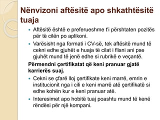 Nënvizoni aftësitë apo shkathtësitë
tuaja
 Aftësitë është e preferueshme t'i përshtaten pozitës
për të cilën po aplikoni.
 Varësisht nga formati i CV-së, tek aftësitë mund të
cekni edhe gjuhët e huaja të cilat i flisni ani pse
gjuhët mund të jenë edhe si rubrikë e veçantë.
Përmendni çertifikatat që keni pranuar gjatë
karrierës suaj.
 Cekni se çfarë lloj çertifikate keni marrë, emrin e
institucionit nga i cili e keni marrë atë çertifikatë si
edhe kohën kur e keni pranuar atë.
 Interesimet apo hobitë tuaj poashtu mund të kenë
rëndësi për një kompani.
 