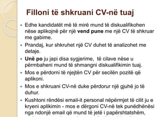 Filloni të shkruani CV-në tuaj
 Edhe kandidatët më të mirë mund të diskualifikohen
nëse aplikojnë për një vend pune me një CV të shkruar
me gabime.
 Prandaj, kur shkruhet një CV duhet të analizohet me
detaje.
 Unë po ju japi disa sygjerime, të cilave nëse u
përmbaheni mund të shmangni diskualifikimin tuaj.
 Mos e përdorni të njejtën CV për secilën pozitë që
aplikoni.
 Mos e shkruani CV-në duke përdorur një gjuhë jo të
duhur.
 Kushtoni rëndësi email-it personal nëpërmjet të cilit ju e
kryeni aplikimin - mos e dërgoni CV-në tek punëdhënësi
nga ndonjë email që mund të jetë i papërshtatshëm,
 