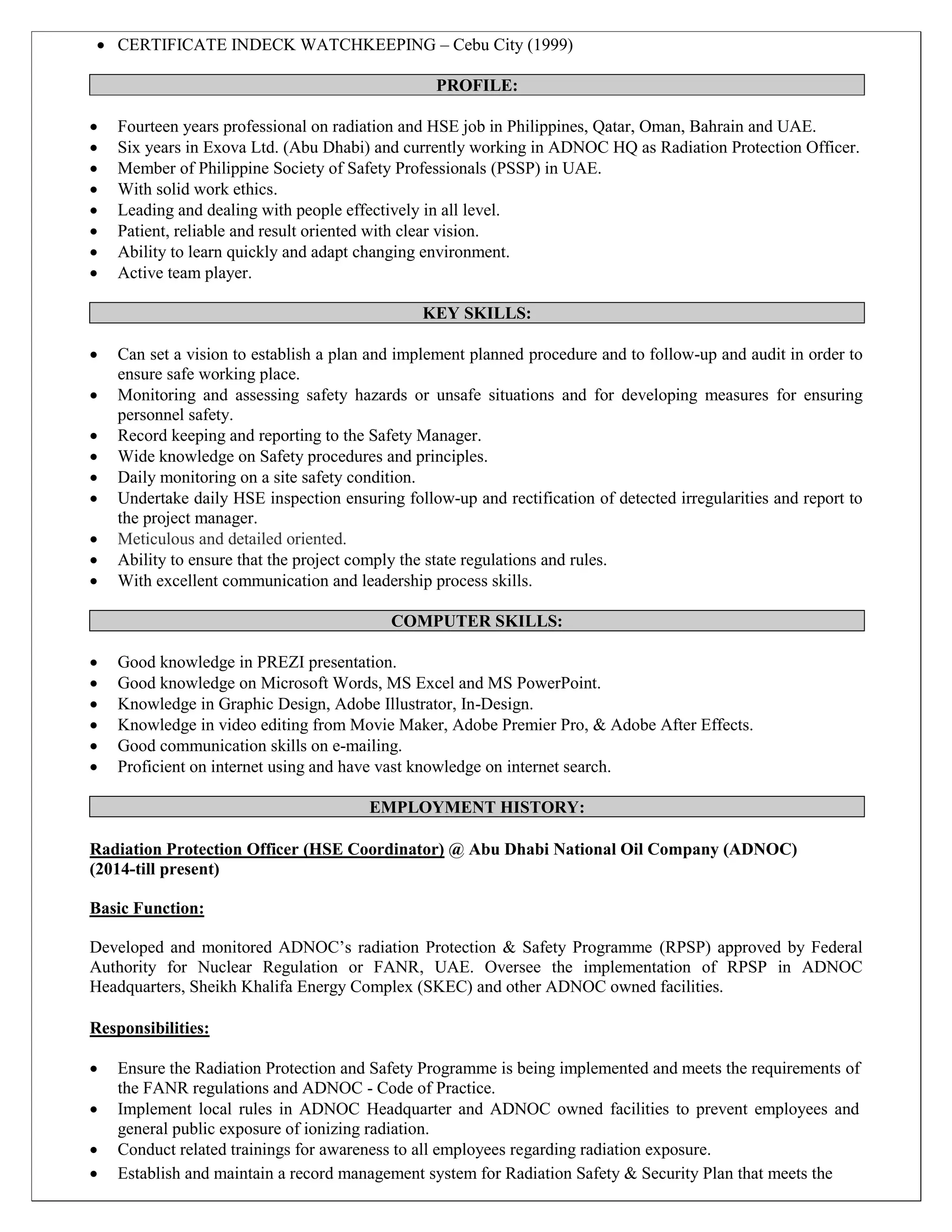  CERTIFICATE INDECK WATCHKEEPING – Cebu City (1999)
PROFILE:
 Fourteen years professional on radiation and HSE job in Philippines, Qatar, Oman, Bahrain and UAE.
 Six years in Exova Ltd. (Abu Dhabi) and currently working in ADNOC HQ as Radiation Protection Officer.
 Member of Philippine Society of Safety Professionals (PSSP) in UAE.
 With solid work ethics.
 Leading and dealing with people effectively in all level.
 Patient, reliable and result oriented with clear vision.
 Ability to learn quickly and adapt changing environment.
 Active team player.
KEY SKILLS:
 Can set a vision to establish a plan and implement planned procedure and to follow-up and audit in order to
ensure safe working place.
 Monitoring and assessing safety hazards or unsafe situations and for developing measures for ensuring
personnel safety.
 Record keeping and reporting to the Safety Manager.
 Wide knowledge on Safety procedures and principles.
 Daily monitoring on a site safety condition.
 Undertake daily HSE inspection ensuring follow-up and rectification of detected irregularities and report to
the project manager.
 Meticulous and detailed oriented.
 Ability to ensure that the project comply the state regulations and rules.
 With excellent communication and leadership process skills.
COMPUTER SKILLS:
 Good knowledge in PREZI presentation.
 Good knowledge on Microsoft Words, MS Excel and MS PowerPoint.
 Knowledge in Graphic Design, Adobe Illustrator, In-Design.
 Knowledge in video editing from Movie Maker, Adobe Premier Pro, & Adobe After Effects.
 Good communication skills on e-mailing.
 Proficient on internet using and have vast knowledge on internet search.
EMPLOYMENT HISTORY:
Radiation Protection Officer (HSE Coordinator) @ Abu Dhabi National Oil Company (ADNOC)
(2014-till present)
Basic Function:
Developed and monitored ADNOC’s radiation Protection & Safety Programme (RPSP) approved by Federal
Authority for Nuclear Regulation or FANR, UAE. Oversee the implementation of RPSP in ADNOC
Headquarters, Sheikh Khalifa Energy Complex (SKEC) and other ADNOC owned facilities.
Responsibilities:
 Ensure the Radiation Protection and Safety Programme is being implemented and meets the requirements of
the FANR regulations and ADNOC - Code of Practice.
 Implement local rules in ADNOC Headquarter and ADNOC owned facilities to prevent employees and
general public exposure of ionizing radiation.
 Conduct related trainings for awareness to all employees regarding radiation exposure.
 Establish and maintain a record management system for Radiation Safety & Security Plan that meets the
 