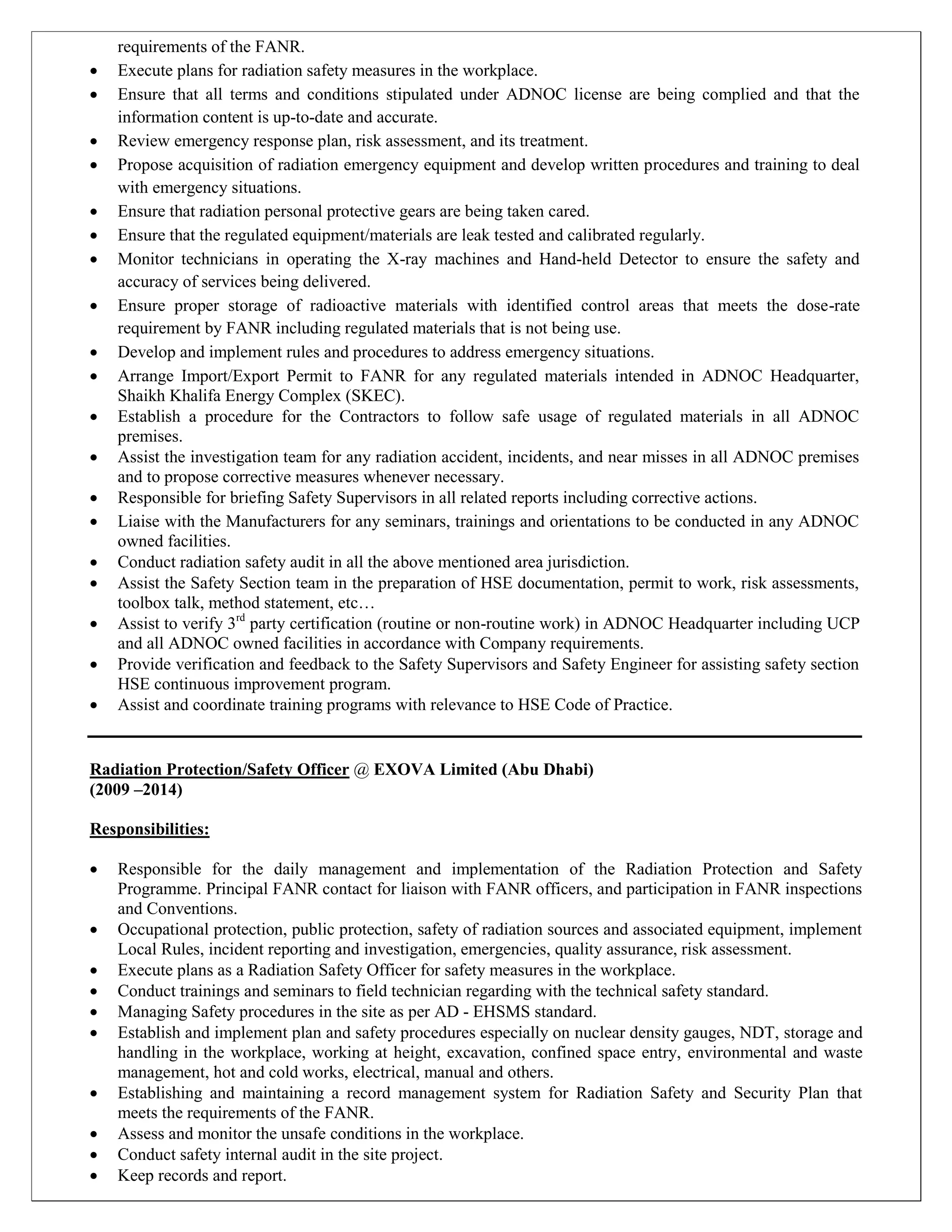 requirements of the FANR.
 Execute plans for radiation safety measures in the workplace.
 Ensure that all terms and conditions stipulated under ADNOC license are being complied and that the
information content is up-to-date and accurate.
 Review emergency response plan, risk assessment, and its treatment.
 Propose acquisition of radiation emergency equipment and develop written procedures and training to deal
with emergency situations.
 Ensure that radiation personal protective gears are being taken cared.
 Ensure that the regulated equipment/materials are leak tested and calibrated regularly.
 Monitor technicians in operating the X-ray machines and Hand-held Detector to ensure the safety and
accuracy of services being delivered.
 Ensure proper storage of radioactive materials with identified control areas that meets the dose-rate
requirement by FANR including regulated materials that is not being use.
 Develop and implement rules and procedures to address emergency situations.
 Arrange Import/Export Permit to FANR for any regulated materials intended in ADNOC Headquarter,
Shaikh Khalifa Energy Complex (SKEC).
 Establish a procedure for the Contractors to follow safe usage of regulated materials in all ADNOC
premises.
 Assist the investigation team for any radiation accident, incidents, and near misses in all ADNOC premises
and to propose corrective measures whenever necessary.
 Responsible for briefing Safety Supervisors in all related reports including corrective actions.
 Liaise with the Manufacturers for any seminars, trainings and orientations to be conducted in any ADNOC
owned facilities.
 Conduct radiation safety audit in all the above mentioned area jurisdiction.
 Assist the Safety Section team in the preparation of HSE documentation, permit to work, risk assessments,
toolbox talk, method statement, etc…
 Assist to verify 3rd
party certification (routine or non-routine work) in ADNOC Headquarter including UCP
and all ADNOC owned facilities in accordance with Company requirements.
 Provide verification and feedback to the Safety Supervisors and Safety Engineer for assisting safety section
HSE continuous improvement program.
 Assist and coordinate training programs with relevance to HSE Code of Practice.
Radiation Protection/Safety Officer @ EXOVA Limited (Abu Dhabi)
(2009 –2014)
Responsibilities:
 Responsible for the daily management and implementation of the Radiation Protection and Safety
Programme. Principal FANR contact for liaison with FANR officers, and participation in FANR inspections
and Conventions.
 Occupational protection, public protection, safety of radiation sources and associated equipment, implement
Local Rules, incident reporting and investigation, emergencies, quality assurance, risk assessment.
 Execute plans as a Radiation Safety Officer for safety measures in the workplace.
 Conduct trainings and seminars to field technician regarding with the technical safety standard.
 Managing Safety procedures in the site as per AD - EHSMS standard.
 Establish and implement plan and safety procedures especially on nuclear density gauges, NDT, storage and
handling in the workplace, working at height, excavation, confined space entry, environmental and waste
management, hot and cold works, electrical, manual and others.
 Establishing and maintaining a record management system for Radiation Safety and Security Plan that
meets the requirements of the FANR.
 Assess and monitor the unsafe conditions in the workplace.
 Conduct safety internal audit in the site project.
 Keep records and report.
 