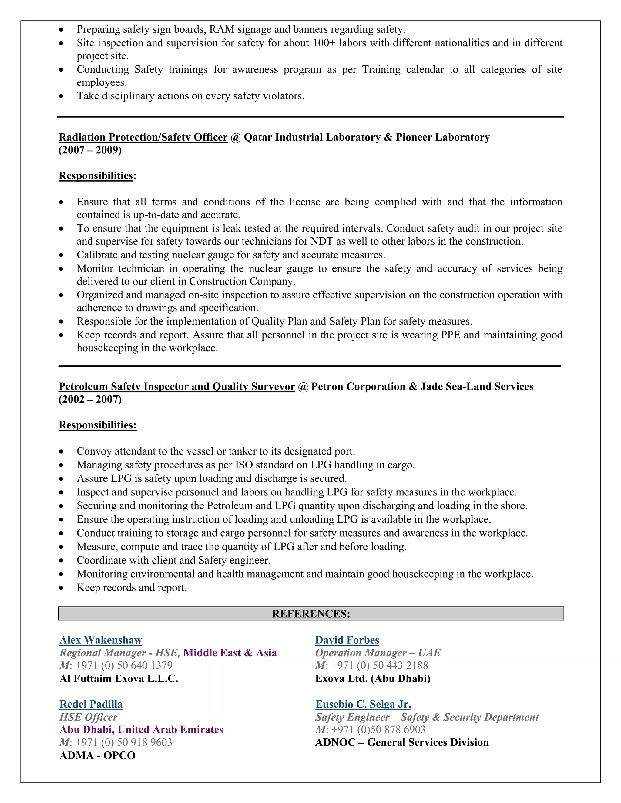  Preparing safety sign boards, RAM signage and banners regarding safety.
 Site inspection and supervision for safety for about 100+ labors with different nationalities and in different
project site.
 Conducting Safety trainings for awareness program as per Training calendar to all categories of site
employees.
 Take disciplinary actions on every safety violators.
Radiation Protection/Safety Officer @ Qatar Industrial Laboratory & Pioneer Laboratory
(2007 – 2009)
Responsibilities:
 Ensure that all terms and conditions of the license are being complied with and that the information
contained is up-to-date and accurate.
 To ensure that the equipment is leak tested at the required intervals. Conduct safety audit in our project site
and supervise for safety towards our technicians for NDT as well to other labors in the construction.
 Calibrate and testing nuclear gauge for safety and accurate measures.
 Monitor technician in operating the nuclear gauge to ensure the safety and accuracy of services being
delivered to our client in Construction Company.
 Organized and managed on-site inspection to assure effective supervision on the construction operation with
adherence to drawings and specification.
 Responsible for the implementation of Quality Plan and Safety Plan for safety measures.
 Keep records and report. Assure that all personnel in the project site is wearing PPE and maintaining good
housekeeping in the workplace.
__________________________________________________________________________________________
Petroleum Safety Inspector and Quality Surveyor @ Petron Corporation & Jade Sea-Land Services
(2002 – 2007)
Responsibilities:
 Convoy attendant to the vessel or tanker to its designated port.
 Managing safety procedures as per ISO standard on LPG handling in cargo.
 Assure LPG is safety upon loading and discharge is secured.
 Inspect and supervise personnel and labors on handling LPG for safety measures in the workplace.
 Securing and monitoring the Petroleum and LPG quantity upon discharging and loading in the shore.
 Ensure the operating instruction of loading and unloading LPG is available in the workplace.
 Conduct training to storage and cargo personnel for safety measures and awareness in the workplace.
 Measure, compute and trace the quantity of LPG after and before loading.
 Coordinate with client and Safety engineer.
 Monitoring environmental and health management and maintain good housekeeping in the workplace.
 Keep records and report.
REFERENCES:
Alex Wakenshaw
Regional Manager - HSE, Middle East & Asia
M: +971 (0) 50 640 1379
Al Futtaim Exova L.L.C.
David Forbes
Operation Manager – UAE
M: +971 (0) 50 443 2188
Exova Ltd. (Abu Dhabi)
Redel Padilla Eusebio C. Selga Jr.
HSE Officer Safety Engineer – Safety & Security Department
Abu Dhabi, United Arab Emirates M: +971 (0)50 878 6903
M: +971 (0) 50 918 9603 ADNOC – General Services Division
ADMA - OPCO
 