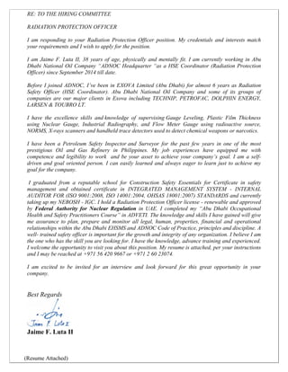 RE: TO THE HIRING COMMITTEE
RADIATION PROTECTION OFFICER
I am responding to your Radiation Protection Officer position. My credentials and interests match
your requirements and I wish to apply for the position.
I am Jaime F. Luta II, 38 years of age, physically and mentally fit. I am currently working in Abu
Dhabi National Oil Company “ADNOC Headquarter “as a HSE Coordinator (Radiation Protection
Officer) since September 2014 till date.
Before I joined ADNOC, I’ve been in EXOVA Limited (Abu Dhabi) for almost 6 years as Radiation
Safety Officer (HSE Coordinator). Abu Dhabi National Oil Company and some of its groups of
companies are our major clients in Exova including TECHNIP, PETROFAC, DOLPHIN ENERGY,
LARSEN & TOUBRO LT.
I have the excellence skills and knowledge of supervising Gauge Leveling, Plastic Film Thickness
using Nuclear Gauge, Industrial Radiography, and Flow Meter Gauge using radioactive source,
NORMS, X-rays scanners and handheld trace detectors used to detect chemical weapons or narcotics.
I have been a Petroleum Safety Inspector and Surveyor for the past few years in one of the most
prestigious Oil and Gas Refinery in Philippines. My job experiences have equipped me with
competence and legibility to work and be your asset to achieve your company’s goal. I am a self-
driven and goal oriented person. I can easily learned and always eager to learn just to achieve my
goal for the company.
I graduated from a reputable school for Construction Safety Essentials for Certificate in safety
management and obtained certificate in INTEGRATED MANAGEMENT SYSTEM - INTERNAL
AUDITOR FOR (ISO 9001:2008, ISO 14001:2004, OHSAS 18001:2007) STANDARDS and currently
taking up my NEBOSH - IGC. I hold a Radiation Protection Officer license - renewable and approved
by Federal Authority for Nuclear Regulation in UAE. I completed my “Abu Dhabi Occupational
Health and Safety Practitioners Course” in ADVETI. The knowledge and skills I have gained will give
me assurance to plan, prepare and monitor all legal, human, properties, financial and operational
relationships within the Abu Dhabi EHSMS and ADNOC Code of Practice, principles and discipline. A
well- trained safety officer is important for the growth and integrity of any organization. I believe I am
the one who has the skill you are looking for. I have the knowledge, advance training and experienced.
I welcome the opportunity to visit you about this position. My resume is attached, per your instructions
and I may be reached at +971 56 420 9667 or +971 2 60 23074.
I am excited to be invited for an interview and look forward for this great opportunity in your
company.
Best Regards
Jaime F. Luta II
(Resume Attached)
 