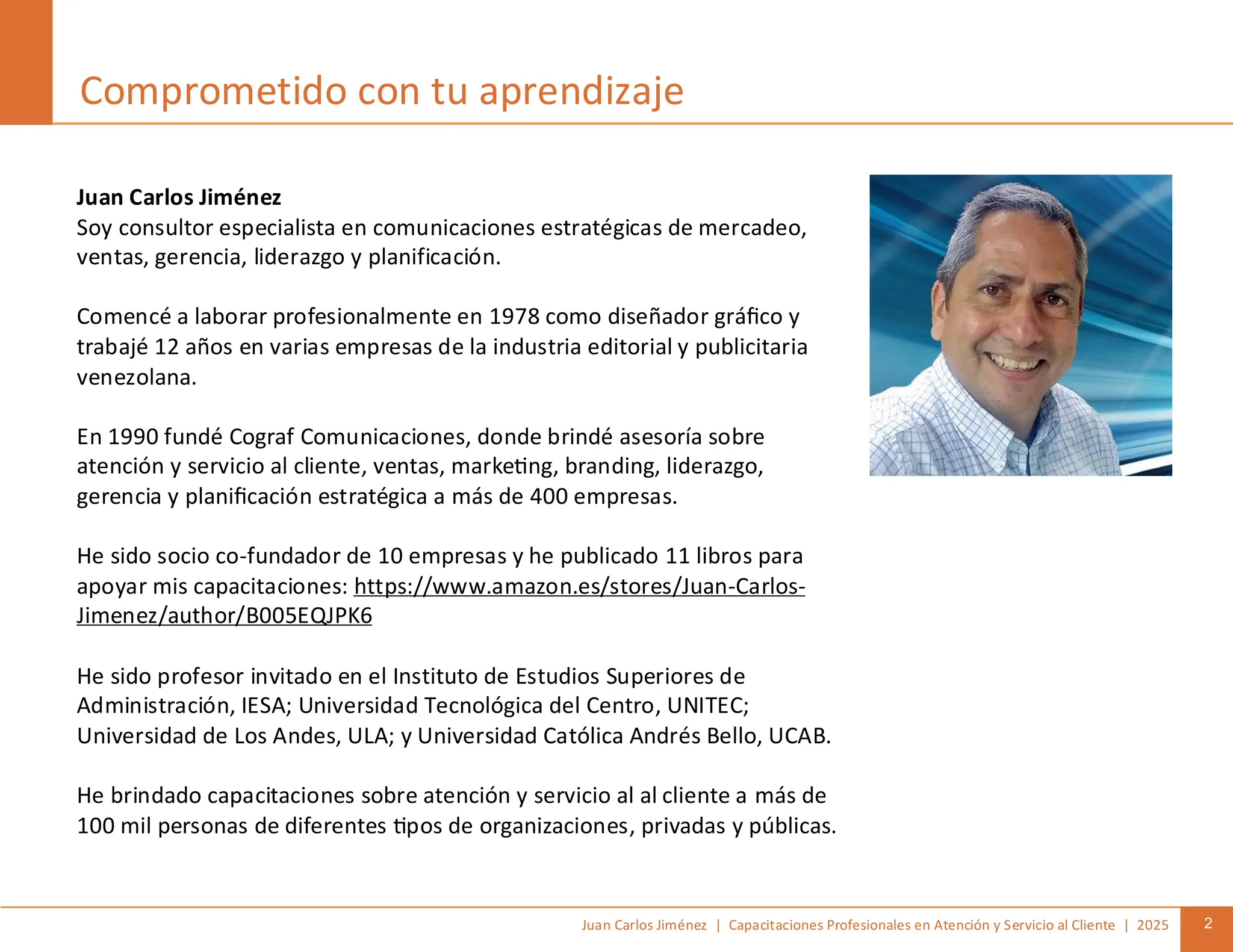 Juan Carlos Jiménez | Capacitaciones Profesionales en Atención y Servicio al Cliente | 2025 2
Juan Carlos Jiménez
Soy consultor especialista en comunicaciones estratégicas de mercadeo,
ventas, gerencia, liderazgo y planificación.
Comencé a laborar profesionalmente en 1978 como diseñador gráfico y
trabajé 12 años en varias empresas de la industria editorial y publicitaria
venezolana.
En 1990 fundé Cograf Comunicaciones, donde brindé asesoría sobre
atención y servicio al cliente, ventas, marketing, branding, liderazgo,
gerencia y planificación estratégica a más de 400 empresas.
He sido socio co-fundador de 10 empresas y he publicado 11 libros para
apoyar mis capacitaciones: https://www.amazon.es/stores/Juan-Carlos-
Jimenez/author/B005EQJPK6
He sido profesor invitado en el Instituto de Estudios Superiores de
Administración, IESA; Universidad Tecnológica del Centro, UNITEC;
Universidad de Los Andes, ULA; y Universidad Católica Andrés Bello, UCAB.
He brindado capacitaciones sobre atención y servicio al al cliente a más de
100 mil personas de diferentes tipos de organizaciones, privadas y públicas.
Comprometido con tu aprendizaje
 