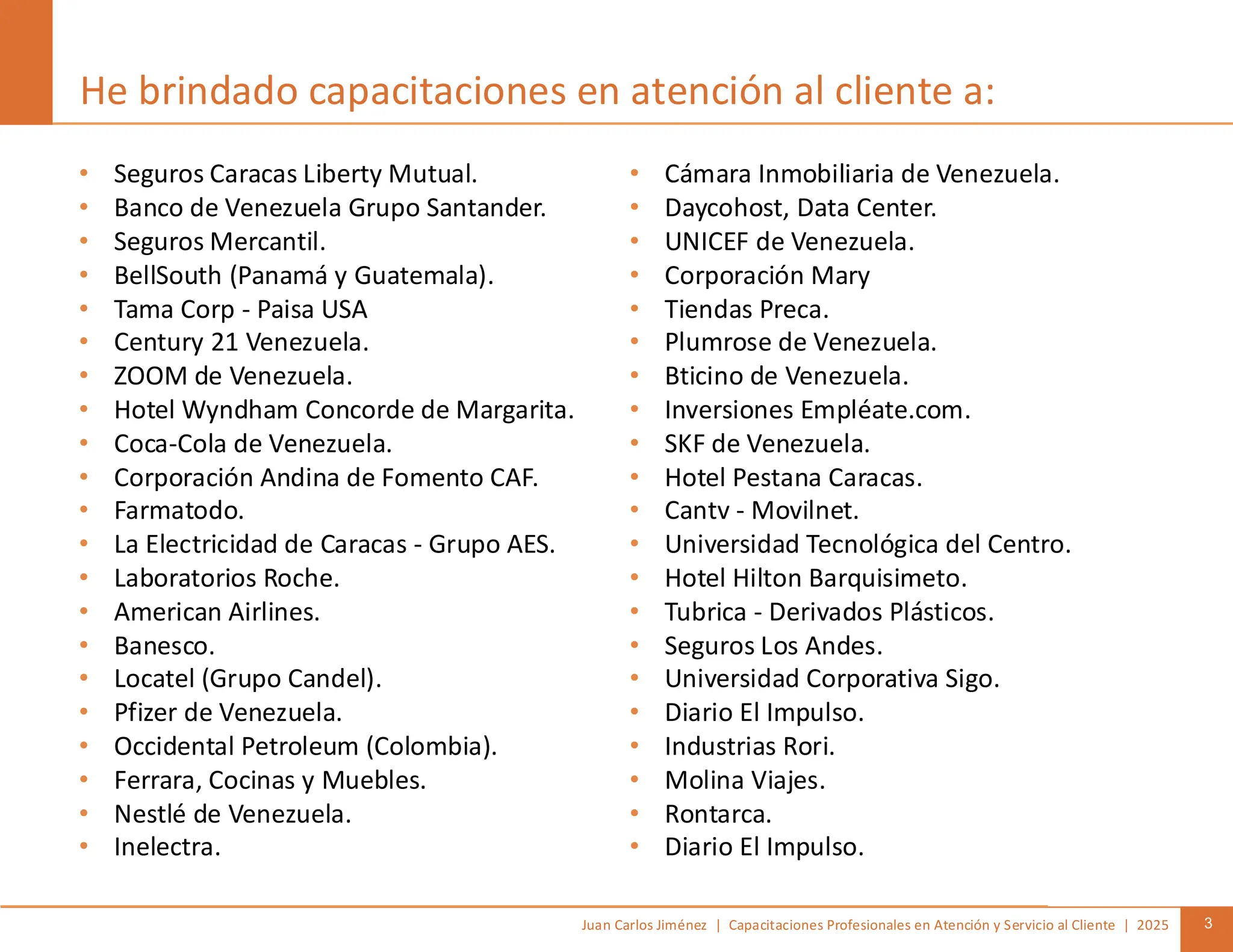 Juan Carlos Jiménez | Capacitaciones Profesionales en Atención y Servicio al Cliente | 2025 3
• Seguros Caracas Liberty Mutual.
• Banco de Venezuela Grupo Santander.
• Seguros Mercantil.
• BellSouth (Panamá y Guatemala).
• Tama Corp - Paisa USA
• Century 21 Venezuela.
• ZOOM de Venezuela.
• Hotel Wyndham Concorde de Margarita.
• Coca-Cola de Venezuela.
• Corporación Andina de Fomento CAF.
• Farmatodo.
• La Electricidad de Caracas - Grupo AES.
• Laboratorios Roche.
• American Airlines.
• Banesco.
• Locatel (Grupo Candel).
• Pfizer de Venezuela.
• Occidental Petroleum (Colombia).
• Ferrara, Cocinas y Muebles.
• Nestlé de Venezuela.
• Inelectra.
• Cámara Inmobiliaria de Venezuela.
• Daycohost, Data Center.
• UNICEF de Venezuela.
• Corporación Mary
• Tiendas Preca.
• Plumrose de Venezuela.
• Bticino de Venezuela.
• Inversiones Empléate.com.
• SKF de Venezuela.
• Hotel Pestana Caracas.
• Cantv - Movilnet.
• Universidad Tecnológica del Centro.
• Hotel Hilton Barquisimeto.
• Tubrica - Derivados Plásticos.
• Seguros Los Andes.
• Universidad Corporativa Sigo.
• Diario El Impulso.
• Industrias Rori.
• Molina Viajes.
• Rontarca.
• Diario El Impulso.
He brindado capacitaciones en atención al cliente a:
 
