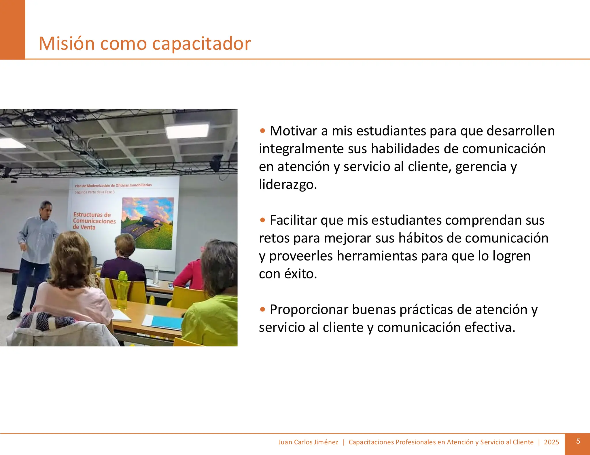 Juan Carlos Jiménez | Capacitaciones Profesionales en Atención y Servicio al Cliente | 2025 5
Misión como capacitador
• Motivar a mis estudiantes para que desarrollen
integralmente sus habilidades de comunicación
en atención y servicio al cliente, gerencia y
liderazgo.
• Facilitar que mis estudiantes comprendan sus
retos para mejorar sus hábitos de comunicación
y proveerles herramientas para que lo logren
con éxito.
• Proporcionar buenas prácticas de atención y
servicio al cliente y comunicación efectiva.
 
