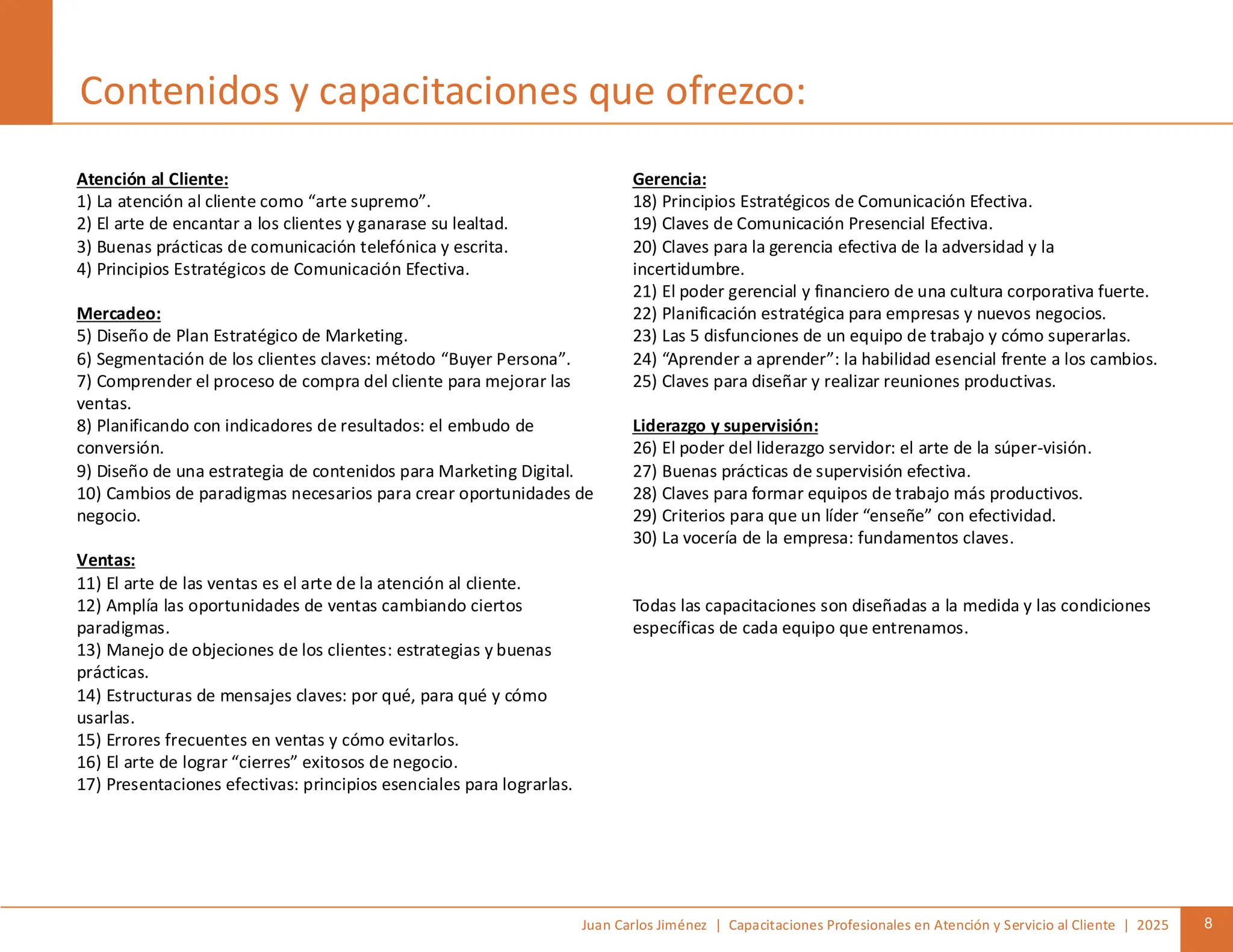 Juan Carlos Jiménez | Capacitaciones Profesionales en Atención y Servicio al Cliente | 2025 8
Atención al Cliente:
1) La atención al cliente como “arte supremo”.
2) El arte de encantar a los clientes y ganarase su lealtad.
3) Buenas prácticas de comunicación telefónica y escrita.
4) Principios Estratégicos de Comunicación Efectiva.
Mercadeo:
5) Diseño de Plan Estratégico de Marketing.
6) Segmentación de los clientes claves: método “Buyer Persona”.
7) Comprender el proceso de compra del cliente para mejorar las
ventas.
8) Planificando con indicadores de resultados: el embudo de
conversión.
9) Diseño de una estrategia de contenidos para Marketing Digital.
10) Cambios de paradigmas necesarios para crear oportunidades de
negocio.
Ventas:
11) El arte de las ventas es el arte de la atención al cliente.
12) Amplía las oportunidades de ventas cambiando ciertos
paradigmas.
13) Manejo de objeciones de los clientes: estrategias y buenas
prácticas.
14) Estructuras de mensajes claves: por qué, para qué y cómo
usarlas.
15) Errores frecuentes en ventas y cómo evitarlos.
16) El arte de lograr “cierres” exitosos de negocio.
17) Presentaciones efectivas: principios esenciales para lograrlas.
Contenidos y capacitaciones que ofrezco:
Gerencia:
18) Principios Estratégicos de Comunicación Efectiva.
19) Claves de Comunicación Presencial Efectiva.
20) Claves para la gerencia efectiva de la adversidad y la
incertidumbre.
21) El poder gerencial y financiero de una cultura corporativa fuerte.
22) Planificación estratégica para empresas y nuevos negocios.
23) Las 5 disfunciones de un equipo de trabajo y cómo superarlas.
24) “Aprender a aprender”: la habilidad esencial frente a los cambios.
25) Claves para diseñar y realizar reuniones productivas.
Liderazgo y supervisión:
26) El poder del liderazgo servidor: el arte de la súper-visión.
27) Buenas prácticas de supervisión efectiva.
28) Claves para formar equipos de trabajo más productivos.
29) Criterios para que un líder “enseñe” con efectividad.
30) La vocería de la empresa: fundamentos claves.
Todas las capacitaciones son diseñadas a la medida y las condiciones
específicas de cada equipo que entrenamos.
 
