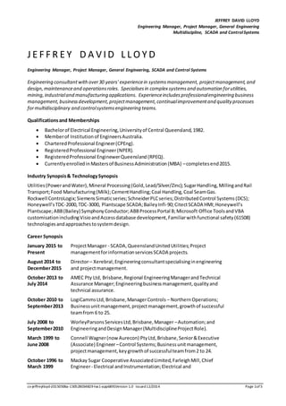 JEFFREY DAVID LLOYD
Engineering Manager, Project Manager, General Engineering
Multidiscipline, SCADA and ControlSystems
cv-jeffreylloyd-20150506a-150528034829-lva1-app6891Version 1.0 Issued12/2014 Page 1of 5
J E F F R E Y D A V I D L L O Y D
Engineering Manager, Project Manager, General Engineering, SCADA and Control Systems
Engineering consultantwithover30 years' experiencein systemsmanagement, projectmanagement,and
design,maintenanceand operationsroles. Specialisesin complex systemsand automation forutilities,
mining,industrialand manufacturing applications. Experienceincludesprofessionalengineering business
management,businessdevelopment,projectmanagement,continualimprovementand quality processes
formultidisciplinary and controlsystemsengineering teams.
Qualificationsand Memberships
 Bachelorof Electrical Engineering,Universityof Central Queensland,1982.
 Memberof Institutionof EngineersAustralia.
 CharteredProfessional Engineer(CPEng).
 RegisteredProfessional Engineer(NPER).
 RegisteredProfessional EnginewerQueensland(RPEQ).
 CurrentlyenrolledinMastersof BusinessAdministration(MBA) –completesend2015.
Industry Synopsis& TechnologySynopsis
Utilities(PowerandWater),Mineral Processing(Gold,Lead/Silver/Zinc);SugarHandling,MillingandRail
Transport;Food Manufacturing(Milk);CementHandling;Coal Handling,Coal SeamGas.
Rockwell ControLogix;SiemensSimaticseries;SchneiderPLCseries;DistributedControl Systems(DCS);
Honeywell’sTDC-2000,TDC-3000, Plantscape SCADA;BaileyInfi-90;CitectSCADA HMI;Honeywell’s
Plantscape;ABB(Bailey) SymphonyConductor;ABBProcessPortal B;Microsoft Office ToolsandVBA
customisationincludingVisioandAccessdatabase development,Familiarwithfunctional safety(61508)
technologiesandapproachestosystemdesign.
Career Synopsis
January 2015 to
Present
ProjectManager - SCADA,QueenslandUnitedUtilities;Project
managementforinformationservicesSCADA projects.
August 2014 to
December2015
Director– Xerebral;Engineeringconsultantspecialisinginengineering
and projectmanagement.
October 2013 to
July 2014
AMEC Pty Ltd, Brisbane,Regional EngineeringManagerandTechnical
Assurance Manager;Engineeringbusinessmanagement,qualityand
technical assurance.
October 2010 to
September2013
LogiCammsLtd,Brisbane,ManagerControls – NorthernOperations;
Businessunitmanagement,projectmanagement,growthof successful
teamfrom 6 to 25.
July 2008 to
September2010
WorleyParsonsServicesLtd,Brisbane,Manager –Automation;and
EngineeringandDesignManager(MultidisciplineProjectRole).
March 1999 to
June 2008
Connell Wagner(nowAurecon) PtyLtd,Brisbane,Senior&Executive
(Associate) Engineer–Control Systems;Businessunitmanagement,
projectmanagement,keygrowthof successfulteamfrom2 to 24.
October 1996 to
March 1999
Mackay Sugar Cooperative AssociatedLimited,FarleighMill,Chief
Engineer- Electrical andInstrumentation;Electrical and
 