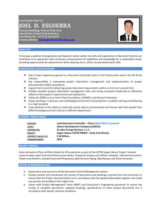 Curriculum Vitae of
JOEL D. ESGUERRA
Venecia Building, Tourist Club Area
Abu Dhabi, United Arab Emirates
Cell Phone No. +971 55 245 4655
E-mail address: joel.esguerra376@yahoo.com
OBJECTIVE
To occupy a position of progressive and dynamic nature where my skills and experience in Document Control can
contribute to its operations with continuous enhancement of capabilities and knowledge for a sustainable career,
providing opportunities for advancement while allowing me to utilize my specialized work skills.
PROFESSIONAL QUALIFICATIONS
 Over 5 years experience gained as a Document Controller both in Civil Construction and in the Oil & Gas
Industry.
 Key responsibility is overseeing project information management and implementation of project
documentation/office procedures.
 A good track record for delivering project document requirements within a strict turn-around time.
 Exhibits excellent project information management skills and strong consistent leadership to efficiently
adhere to the project’s requirements and satisfaction.
 Utilize the EDMS such as Smart Plant Foundation, ACONEX, and Wrench Enterprise.
 Enjoys working in a dynamic and challenging environment and proactive in problem solving and delivering
to a high standard.
 A key attribute is the ability to multi-task and be able to communicate and interact well with people from
different background and cultures in different department.
CURRENT EMPLOYMENT
POSITION: Lead Document Controller - Client (April 2014 to present)
CLIENT: Zakum Development Company (ZADCO)
CONTRACTOR: Al Jaber Energy Services, L.L.C.
PROJECT: Upper Zakum UZ750 (P8450 – Early Civil Works)
CONTRACT VALUE US $: $ 18 Billion+
COMMENCEMENT: 2012
PROJECT PROFILE
Early civil works of four artificial Islands for Oil production as part of the UZ750 Upper Zakum Project. General
scope includes major Civil and Infrastructure works, Temporary Camps and Utilities, Helipads, Telecommunications
Towers and Shelters, Geotechnical and Piling works, Bulk Services Piping, Warehouses and Electrical works.
DUTIES & RESPONSIBILITIES
 Governance and assurance of the Document Control Management system.
 Closely monitor and coordinates the variety of documents and drawings received from the Contractor to
ensure that the Project documentation are in accordance with the agreed deliverables register and clarify
any queries and problems that might arise.
 Liaises with Project Management Team (IPMT) and Contractor’s Engineering personnel to ensure the
receipt of complete documents, updated drawings, specifications or other project documents are in
accordance with specific contract conditions.
 