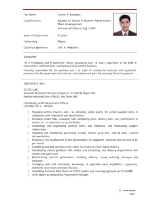 CV – Jomar Mangao
Page 1
Full Name Jomar A. Mangao
Qualifications Bachelor of Science in Business Administration
Major in Management
University of Caloocan City – 2004
Years of Experience 12 years
Nationality Filipino
Country Experience UAE & Philippines
SUMMARY
I'm a Purchasing and Procurement Officer possessing over 12 years' experience in the field of
procurement, administration, purchasing and accounting business.
Currently responsible for the purchase and / or lease of construction materials and equipment,
permanent facility equipment and materials, and replacement parts for company fleet of equipment.
JOB EXPERIENCE
BUTEC UAE
Taweelah Aluminum Extrusion Company LLC (TALEX) Project Site
Khalifah Industrial Zone (KIZAD), Abu Dhabi UAE
Purchasing and Procurement Officer
December 2014 – Till Date
 Preparing written inquiries and / or obtaining verbal quotes for vendor-supplied items in
compliance with requisitions and specifications.
 Receiving vendor bids, evaluating bids considering price, delivery date, past performance of
vendor, etc. to determine successful bidder.
 Establishing and negotiating contract terms and conditions, and maintaining supplier
relationships.
 Preparing and maintaining purchasing records, reports, price lists, and all other required
documentations.
 Assisting in the development of the specifications for equipment, materials and services to be
purchased.
 Expediting awarded purchase orders when necessary to ensure timely delivery.
 Coordinating invoice problems with vendor and accounting, and delivery requirements with
vendor and supervision.
 Administering contract performance, including delivery, receipt warranty, damages and
insurance.
 Complying with and maintaining knowledge of applicable rules, legislations, regulations,
standards, local codes and best practices.
 Submitting Technical Data Sheets to CERES System and receiving approvals on ESTIDAMA.
 Other duties as assigned by Procurement Manager.
 