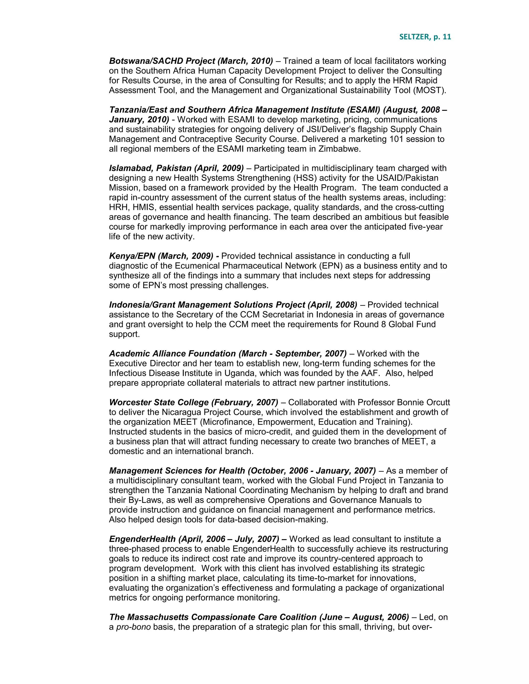 SELTZER, p. 11
Botswana/SACHD Project (March, 2010) – Trained a team of local facilitators working
on the Southern Africa Human Capacity Development Project to deliver the Consulting
for Results Course, in the area of Consulting for Results; and to apply the HRM Rapid
Assessment Tool, and the Management and Organizational Sustainability Tool (MOST).
Tanzania/East and Southern Africa Management Institute (ESAMI) (August, 2008 –
January, 2010) - Worked with ESAMI to develop marketing, pricing, communications
and sustainability strategies for ongoing delivery of JSI/Deliver’s flagship Supply Chain
Management and Contraceptive Security Course. Delivered a marketing 101 session to
all regional members of the ESAMI marketing team in Zimbabwe.
Islamabad, Pakistan (April, 2009) – Participated in multidisciplinary team charged with
designing a new Health Systems Strengthening (HSS) activity for the USAID/Pakistan
Mission, based on a framework provided by the Health Program. The team conducted a
rapid in-country assessment of the current status of the health systems areas, including:
HRH, HMIS, essential health services package, quality standards, and the cross-cutting
areas of governance and health financing. The team described an ambitious but feasible
course for markedly improving performance in each area over the anticipated five-year
life of the new activity.
Kenya/EPN (March, 2009) - Provided technical assistance in conducting a full
diagnostic of the Ecumenical Pharmaceutical Network (EPN) as a business entity and to
synthesize all of the findings into a summary that includes next steps for addressing
some of EPN’s most pressing challenges.
Indonesia/Grant Management Solutions Project (April, 2008) – Provided technical
assistance to the Secretary of the CCM Secretariat in Indonesia in areas of governance
and grant oversight to help the CCM meet the requirements for Round 8 Global Fund
support.
Academic Alliance Foundation (March - September, 2007) – Worked with the
Executive Director and her team to establish new, long-term funding schemes for the
Infectious Disease Institute in Uganda, which was founded by the AAF. Also, helped
prepare appropriate collateral materials to attract new partner institutions.
Worcester State College (February, 2007) – Collaborated with Professor Bonnie Orcutt
to deliver the Nicaragua Project Course, which involved the establishment and growth of
the organization MEET (Microfinance, Empowerment, Education and Training).
Instructed students in the basics of micro-credit, and guided them in the development of
a business plan that will attract funding necessary to create two branches of MEET, a
domestic and an international branch.
Management Sciences for Health (October, 2006 - January, 2007) – As a member of
a multidisciplinary consultant team, worked with the Global Fund Project in Tanzania to
strengthen the Tanzania National Coordinating Mechanism by helping to draft and brand
their By-Laws, as well as comprehensive Operations and Governance Manuals to
provide instruction and guidance on financial management and performance metrics.
Also helped design tools for data-based decision-making.
EngenderHealth (April, 2006 – July, 2007) – Worked as lead consultant to institute a
three-phased process to enable EngenderHealth to successfully achieve its restructuring
goals to reduce its indirect cost rate and improve its country-centered approach to
program development. Work with this client has involved establishing its strategic
position in a shifting market place, calculating its time-to-market for innovations,
evaluating the organization’s effectiveness and formulating a package of organizational
metrics for ongoing performance monitoring.
The Massachusetts Compassionate Care Coalition (June – August, 2006) – Led, on
a pro-bono basis, the preparation of a strategic plan for this small, thriving, but over-
 