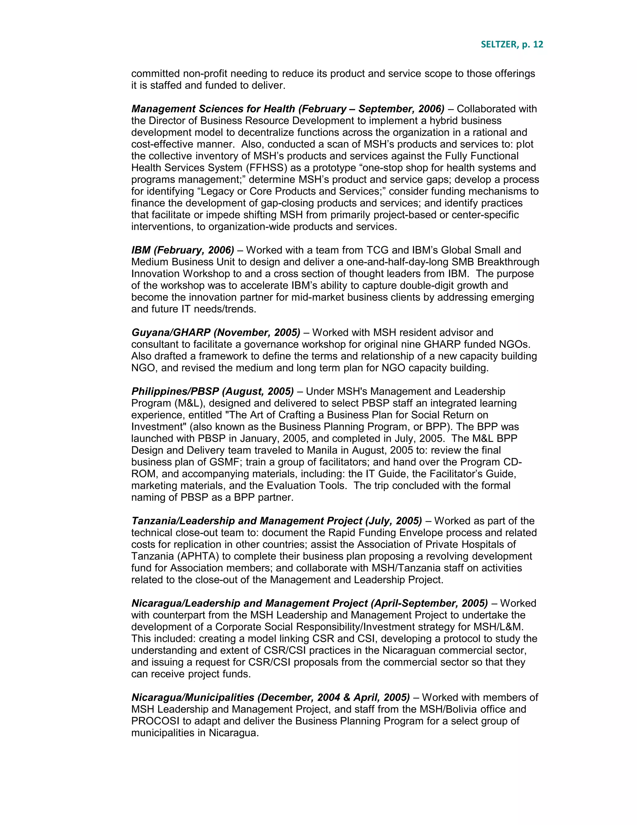 SELTZER, p. 12
committed non-profit needing to reduce its product and service scope to those offerings
it is staffed and funded to deliver.
Management Sciences for Health (February – September, 2006) – Collaborated with
the Director of Business Resource Development to implement a hybrid business
development model to decentralize functions across the organization in a rational and
cost-effective manner. Also, conducted a scan of MSH’s products and services to: plot
the collective inventory of MSH’s products and services against the Fully Functional
Health Services System (FFHSS) as a prototype “one-stop shop for health systems and
programs management;” determine MSH’s product and service gaps; develop a process
for identifying “Legacy or Core Products and Services;” consider funding mechanisms to
finance the development of gap-closing products and services; and identify practices
that facilitate or impede shifting MSH from primarily project-based or center-specific
interventions, to organization-wide products and services.
IBM (February, 2006) – Worked with a team from TCG and IBM’s Global Small and
Medium Business Unit to design and deliver a one-and-half-day-long SMB Breakthrough
Innovation Workshop to and a cross section of thought leaders from IBM. The purpose
of the workshop was to accelerate IBM’s ability to capture double-digit growth and
become the innovation partner for mid-market business clients by addressing emerging
and future IT needs/trends.
Guyana/GHARP (November, 2005) – Worked with MSH resident advisor and
consultant to facilitate a governance workshop for original nine GHARP funded NGOs.
Also drafted a framework to define the terms and relationship of a new capacity building
NGO, and revised the medium and long term plan for NGO capacity building.
Philippines/PBSP (August, 2005) – Under MSH's Management and Leadership
Program (M&L), designed and delivered to select PBSP staff an integrated learning
experience, entitled "The Art of Crafting a Business Plan for Social Return on
Investment" (also known as the Business Planning Program, or BPP). The BPP was
launched with PBSP in January, 2005, and completed in July, 2005. The M&L BPP
Design and Delivery team traveled to Manila in August, 2005 to: review the final
business plan of GSMF; train a group of facilitators; and hand over the Program CD-
ROM, and accompanying materials, including: the IT Guide, the Facilitator’s Guide,
marketing materials, and the Evaluation Tools. The trip concluded with the formal
naming of PBSP as a BPP partner.
Tanzania/Leadership and Management Project (July, 2005) – Worked as part of the
technical close-out team to: document the Rapid Funding Envelope process and related
costs for replication in other countries; assist the Association of Private Hospitals of
Tanzania (APHTA) to complete their business plan proposing a revolving development
fund for Association members; and collaborate with MSH/Tanzania staff on activities
related to the close-out of the Management and Leadership Project.
Nicaragua/Leadership and Management Project (April-September, 2005) – Worked
with counterpart from the MSH Leadership and Management Project to undertake the
development of a Corporate Social Responsibility/Investment strategy for MSH/L&M.
This included: creating a model linking CSR and CSI, developing a protocol to study the
understanding and extent of CSR/CSI practices in the Nicaraguan commercial sector,
and issuing a request for CSR/CSI proposals from the commercial sector so that they
can receive project funds.
Nicaragua/Municipalities (December, 2004 & April, 2005) – Worked with members of
MSH Leadership and Management Project, and staff from the MSH/Bolivia office and
PROCOSI to adapt and deliver the Business Planning Program for a select group of
municipalities in Nicaragua.
 