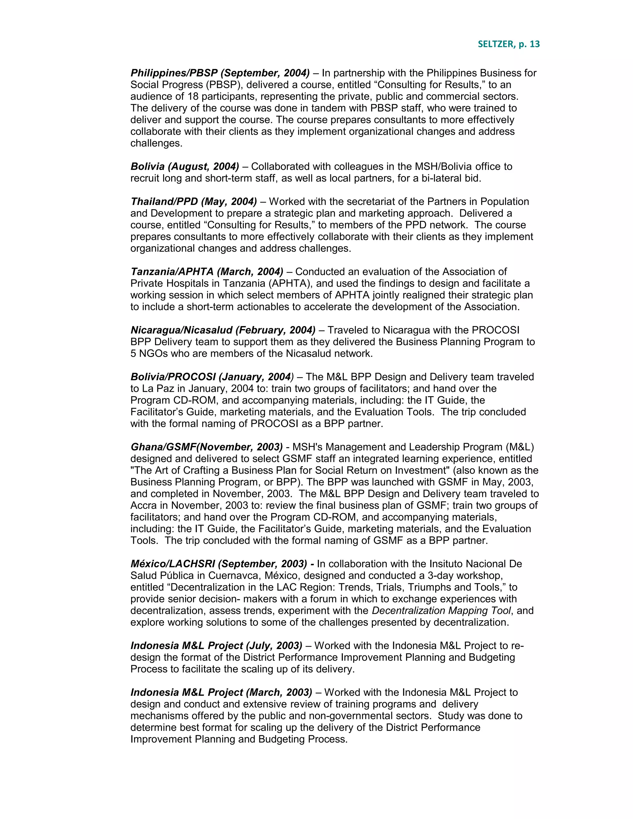 SELTZER, p. 13
Philippines/PBSP (September, 2004) – In partnership with the Philippines Business for
Social Progress (PBSP), delivered a course, entitled “Consulting for Results,” to an
audience of 18 participants, representing the private, public and commercial sectors.
The delivery of the course was done in tandem with PBSP staff, who were trained to
deliver and support the course. The course prepares consultants to more effectively
collaborate with their clients as they implement organizational changes and address
challenges.
Bolivia (August, 2004) – Collaborated with colleagues in the MSH/Bolivia office to
recruit long and short-term staff, as well as local partners, for a bi-lateral bid.
Thailand/PPD (May, 2004) – Worked with the secretariat of the Partners in Population
and Development to prepare a strategic plan and marketing approach. Delivered a
course, entitled “Consulting for Results,” to members of the PPD network. The course
prepares consultants to more effectively collaborate with their clients as they implement
organizational changes and address challenges.
Tanzania/APHTA (March, 2004) – Conducted an evaluation of the Association of
Private Hospitals in Tanzania (APHTA), and used the findings to design and facilitate a
working session in which select members of APHTA jointly realigned their strategic plan
to include a short-term actionables to accelerate the development of the Association.
Nicaragua/Nicasalud (February, 2004) – Traveled to Nicaragua with the PROCOSI
BPP Delivery team to support them as they delivered the Business Planning Program to
5 NGOs who are members of the Nicasalud network.
Bolivia/PROCOSI (January, 2004) – The M&L BPP Design and Delivery team traveled
to La Paz in January, 2004 to: train two groups of facilitators; and hand over the
Program CD-ROM, and accompanying materials, including: the IT Guide, the
Facilitator’s Guide, marketing materials, and the Evaluation Tools. The trip concluded
with the formal naming of PROCOSI as a BPP partner.
Ghana/GSMF(November, 2003) - MSH's Management and Leadership Program (M&L)
designed and delivered to select GSMF staff an integrated learning experience, entitled
"The Art of Crafting a Business Plan for Social Return on Investment" (also known as the
Business Planning Program, or BPP). The BPP was launched with GSMF in May, 2003,
and completed in November, 2003. The M&L BPP Design and Delivery team traveled to
Accra in November, 2003 to: review the final business plan of GSMF; train two groups of
facilitators; and hand over the Program CD-ROM, and accompanying materials,
including: the IT Guide, the Facilitator’s Guide, marketing materials, and the Evaluation
Tools. The trip concluded with the formal naming of GSMF as a BPP partner.
México/LACHSRI (September, 2003) - In collaboration with the Insituto Nacional De
Salud Pública in Cuernavca, México, designed and conducted a 3-day workshop,
entitled “Decentralization in the LAC Region: Trends, Trials, Triumphs and Tools,” to
provide senior decision- makers with a forum in which to exchange experiences with
decentralization, assess trends, experiment with the Decentralization Mapping Tool, and
explore working solutions to some of the challenges presented by decentralization.
Indonesia M&L Project (July, 2003) – Worked with the Indonesia M&L Project to re-
design the format of the District Performance Improvement Planning and Budgeting
Process to facilitate the scaling up of its delivery.
Indonesia M&L Project (March, 2003) – Worked with the Indonesia M&L Project to
design and conduct and extensive review of training programs and delivery
mechanisms offered by the public and non-governmental sectors. Study was done to
determine best format for scaling up the delivery of the District Performance
Improvement Planning and Budgeting Process.
 