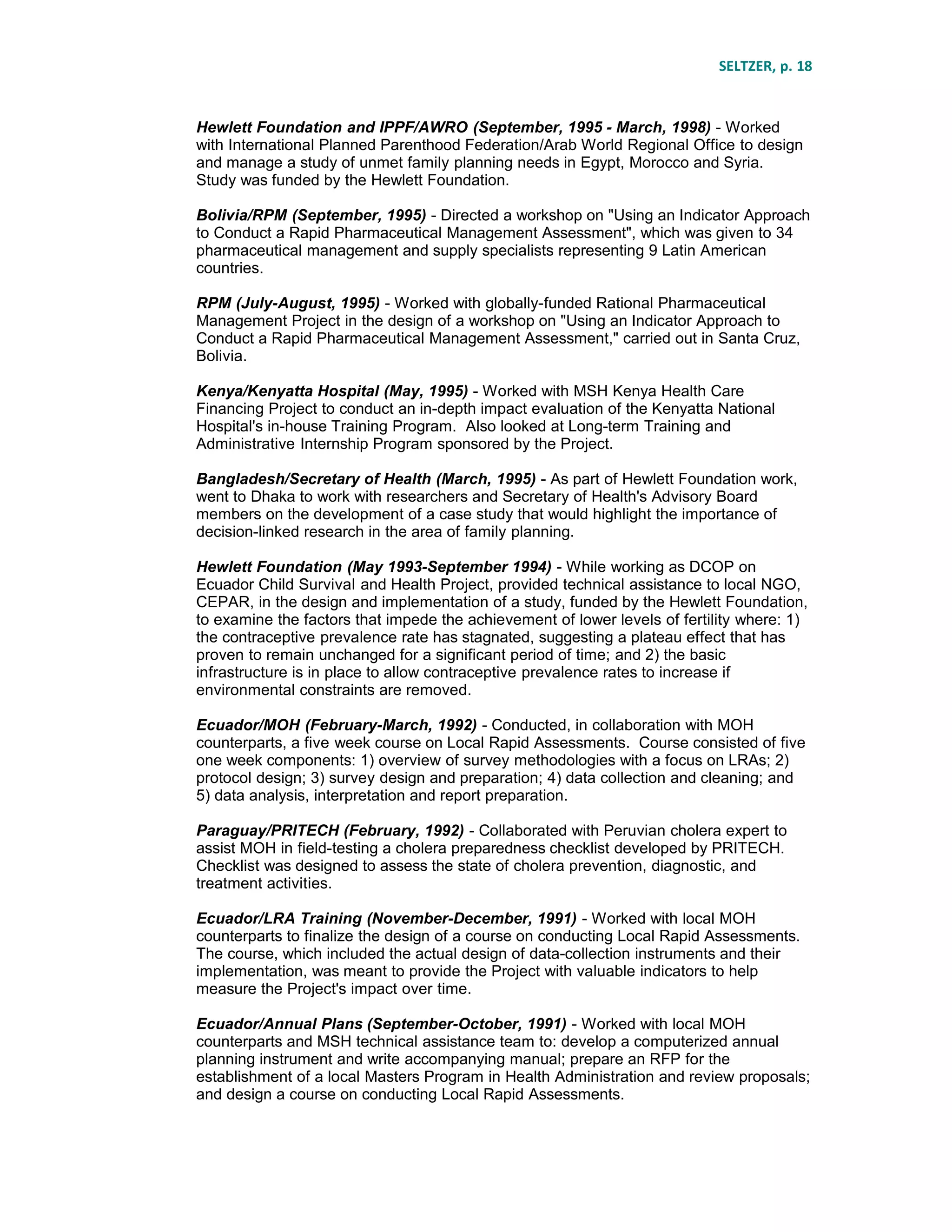 SELTZER, p. 18
Hewlett Foundation and IPPF/AWRO (September, 1995 - March, 1998) - Worked
with International Planned Parenthood Federation/Arab World Regional Office to design
and manage a study of unmet family planning needs in Egypt, Morocco and Syria.
Study was funded by the Hewlett Foundation.
Bolivia/RPM (September, 1995) - Directed a workshop on "Using an Indicator Approach
to Conduct a Rapid Pharmaceutical Management Assessment", which was given to 34
pharmaceutical management and supply specialists representing 9 Latin American
countries.
RPM (July-August, 1995) - Worked with globally-funded Rational Pharmaceutical
Management Project in the design of a workshop on "Using an Indicator Approach to
Conduct a Rapid Pharmaceutical Management Assessment," carried out in Santa Cruz,
Bolivia.
Kenya/Kenyatta Hospital (May, 1995) - Worked with MSH Kenya Health Care
Financing Project to conduct an in-depth impact evaluation of the Kenyatta National
Hospital's in-house Training Program. Also looked at Long-term Training and
Administrative Internship Program sponsored by the Project.
Bangladesh/Secretary of Health (March, 1995) - As part of Hewlett Foundation work,
went to Dhaka to work with researchers and Secretary of Health's Advisory Board
members on the development of a case study that would highlight the importance of
decision-linked research in the area of family planning.
Hewlett Foundation (May 1993-September 1994) - While working as DCOP on
Ecuador Child Survival and Health Project, provided technical assistance to local NGO,
CEPAR, in the design and implementation of a study, funded by the Hewlett Foundation,
to examine the factors that impede the achievement of lower levels of fertility where: 1)
the contraceptive prevalence rate has stagnated, suggesting a plateau effect that has
proven to remain unchanged for a significant period of time; and 2) the basic
infrastructure is in place to allow contraceptive prevalence rates to increase if
environmental constraints are removed.
Ecuador/MOH (February-March, 1992) - Conducted, in collaboration with MOH
counterparts, a five week course on Local Rapid Assessments. Course consisted of five
one week components: 1) overview of survey methodologies with a focus on LRAs; 2)
protocol design; 3) survey design and preparation; 4) data collection and cleaning; and
5) data analysis, interpretation and report preparation.
Paraguay/PRITECH (February, 1992) - Collaborated with Peruvian cholera expert to
assist MOH in field-testing a cholera preparedness checklist developed by PRITECH.
Checklist was designed to assess the state of cholera prevention, diagnostic, and
treatment activities.
Ecuador/LRA Training (November-December, 1991) - Worked with local MOH
counterparts to finalize the design of a course on conducting Local Rapid Assessments.
The course, which included the actual design of data-collection instruments and their
implementation, was meant to provide the Project with valuable indicators to help
measure the Project's impact over time.
Ecuador/Annual Plans (September-October, 1991) - Worked with local MOH
counterparts and MSH technical assistance team to: develop a computerized annual
planning instrument and write accompanying manual; prepare an RFP for the
establishment of a local Masters Program in Health Administration and review proposals;
and design a course on conducting Local Rapid Assessments.
 