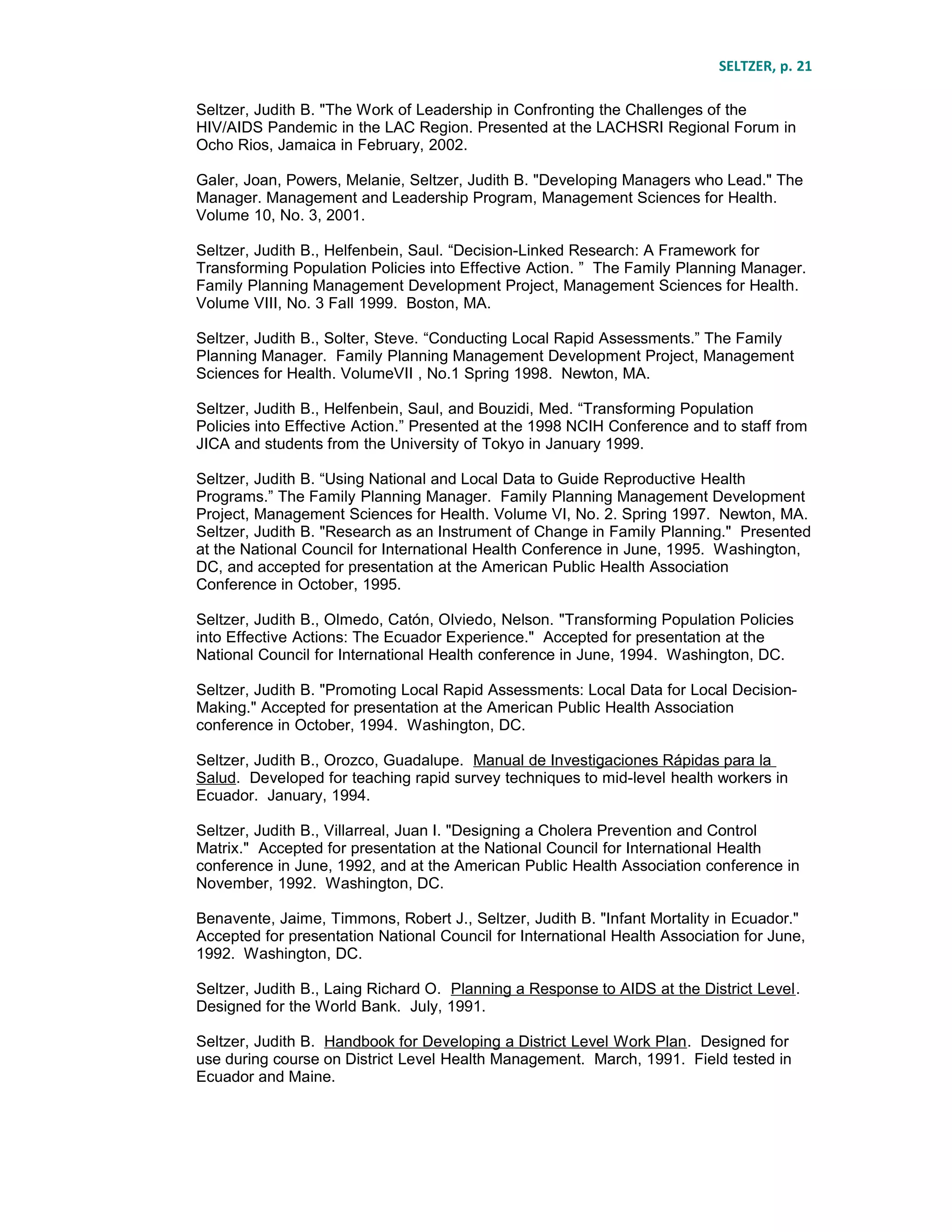 SELTZER, p. 21
Seltzer, Judith B. "The Work of Leadership in Confronting the Challenges of the
HIV/AIDS Pandemic in the LAC Region. Presented at the LACHSRI Regional Forum in
Ocho Rios, Jamaica in February, 2002.
Galer, Joan, Powers, Melanie, Seltzer, Judith B. "Developing Managers who Lead." The
Manager. Management and Leadership Program, Management Sciences for Health.
Volume 10, No. 3, 2001.
Seltzer, Judith B., Helfenbein, Saul. “Decision-Linked Research: A Framework for
Transforming Population Policies into Effective Action. ” The Family Planning Manager.
Family Planning Management Development Project, Management Sciences for Health.
Volume VIII, No. 3 Fall 1999. Boston, MA.
Seltzer, Judith B., Solter, Steve. “Conducting Local Rapid Assessments.” The Family
Planning Manager. Family Planning Management Development Project, Management
Sciences for Health. VolumeVII , No.1 Spring 1998. Newton, MA.
Seltzer, Judith B., Helfenbein, Saul, and Bouzidi, Med. “Transforming Population
Policies into Effective Action.” Presented at the 1998 NCIH Conference and to staff from
JICA and students from the University of Tokyo in January 1999.
Seltzer, Judith B. “Using National and Local Data to Guide Reproductive Health
Programs.” The Family Planning Manager. Family Planning Management Development
Project, Management Sciences for Health. Volume VI, No. 2. Spring 1997. Newton, MA.
Seltzer, Judith B. "Research as an Instrument of Change in Family Planning." Presented
at the National Council for International Health Conference in June, 1995. Washington,
DC, and accepted for presentation at the American Public Health Association
Conference in October, 1995.
Seltzer, Judith B., Olmedo, Catón, Olviedo, Nelson. "Transforming Population Policies
into Effective Actions: The Ecuador Experience." Accepted for presentation at the
National Council for International Health conference in June, 1994. Washington, DC.
Seltzer, Judith B. "Promoting Local Rapid Assessments: Local Data for Local Decision-
Making." Accepted for presentation at the American Public Health Association
conference in October, 1994. Washington, DC.
Seltzer, Judith B., Orozco, Guadalupe. Manual de Investigaciones Rápidas para la
Salud. Developed for teaching rapid survey techniques to mid-level health workers in
Ecuador. January, 1994.
Seltzer, Judith B., Villarreal, Juan I. "Designing a Cholera Prevention and Control
Matrix." Accepted for presentation at the National Council for International Health
conference in June, 1992, and at the American Public Health Association conference in
November, 1992. Washington, DC.
Benavente, Jaime, Timmons, Robert J., Seltzer, Judith B. "Infant Mortality in Ecuador."
Accepted for presentation National Council for International Health Association for June,
1992. Washington, DC.
Seltzer, Judith B., Laing Richard O. Planning a Response to AIDS at the District Level.
Designed for the World Bank. July, 1991.
Seltzer, Judith B. Handbook for Developing a District Level Work Plan. Designed for
use during course on District Level Health Management. March, 1991. Field tested in
Ecuador and Maine.
 
