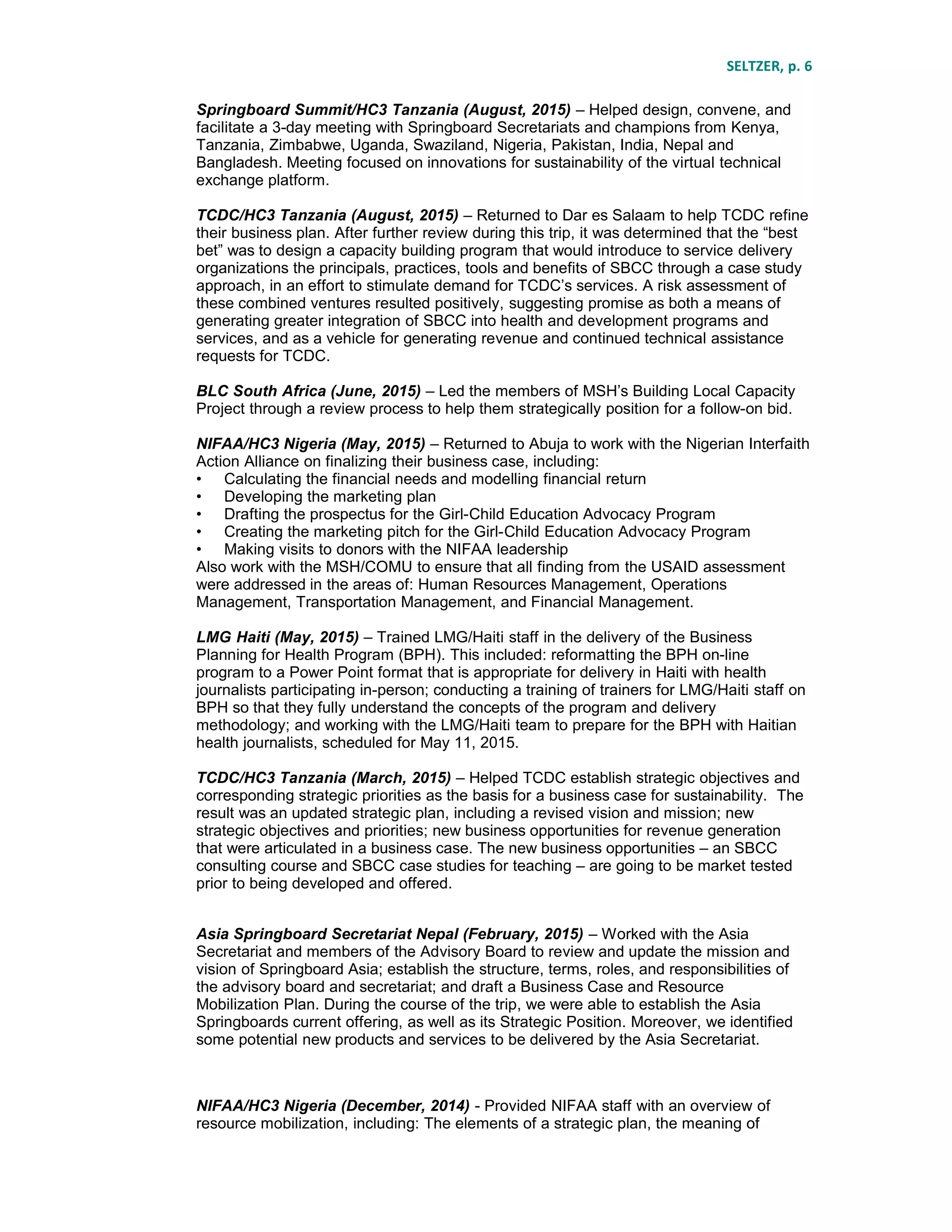 SELTZER, p. 6
Springboard Summit/HC3 Tanzania (August, 2015) – Helped design, convene, and
facilitate a 3-day meeting with Springboard Secretariats and champions from Kenya,
Tanzania, Zimbabwe, Uganda, Swaziland, Nigeria, Pakistan, India, Nepal and
Bangladesh. Meeting focused on innovations for sustainability of the virtual technical
exchange platform.
TCDC/HC3 Tanzania (August, 2015) – Returned to Dar es Salaam to help TCDC refine
their business plan. After further review during this trip, it was determined that the “best
bet” was to design a capacity building program that would introduce to service delivery
organizations the principals, practices, tools and benefits of SBCC through a case study
approach, in an effort to stimulate demand for TCDC’s services. A risk assessment of
these combined ventures resulted positively, suggesting promise as both a means of
generating greater integration of SBCC into health and development programs and
services, and as a vehicle for generating revenue and continued technical assistance
requests for TCDC.
BLC South Africa (June, 2015) – Led the members of MSH’s Building Local Capacity
Project through a review process to help them strategically position for a follow-on bid.
NIFAA/HC3 Nigeria (May, 2015) – Returned to Abuja to work with the Nigerian Interfaith
Action Alliance on finalizing their business case, including:
• Calculating the financial needs and modelling financial return
• Developing the marketing plan
• Drafting the prospectus for the Girl-Child Education Advocacy Program
• Creating the marketing pitch for the Girl-Child Education Advocacy Program
• Making visits to donors with the NIFAA leadership
Also work with the MSH/COMU to ensure that all finding from the USAID assessment
were addressed in the areas of: Human Resources Management, Operations
Management, Transportation Management, and Financial Management.
LMG Haiti (May, 2015) – Trained LMG/Haiti staff in the delivery of the Business
Planning for Health Program (BPH). This included: reformatting the BPH on-line
program to a Power Point format that is appropriate for delivery in Haiti with health
journalists participating in-person; conducting a training of trainers for LMG/Haiti staff on
BPH so that they fully understand the concepts of the program and delivery
methodology; and working with the LMG/Haiti team to prepare for the BPH with Haitian
health journalists, scheduled for May 11, 2015.
TCDC/HC3 Tanzania (March, 2015) – Helped TCDC establish strategic objectives and
corresponding strategic priorities as the basis for a business case for sustainability. The
result was an updated strategic plan, including a revised vision and mission; new
strategic objectives and priorities; new business opportunities for revenue generation
that were articulated in a business case. The new business opportunities – an SBCC
consulting course and SBCC case studies for teaching – are going to be market tested
prior to being developed and offered.
Asia Springboard Secretariat Nepal (February, 2015) – Worked with the Asia
Secretariat and members of the Advisory Board to review and update the mission and
vision of Springboard Asia; establish the structure, terms, roles, and responsibilities of
the advisory board and secretariat; and draft a Business Case and Resource
Mobilization Plan. During the course of the trip, we were able to establish the Asia
Springboards current offering, as well as its Strategic Position. Moreover, we identified
some potential new products and services to be delivered by the Asia Secretariat.
NIFAA/HC3 Nigeria (December, 2014) - Provided NIFAA staff with an overview of
resource mobilization, including: The elements of a strategic plan, the meaning of
 