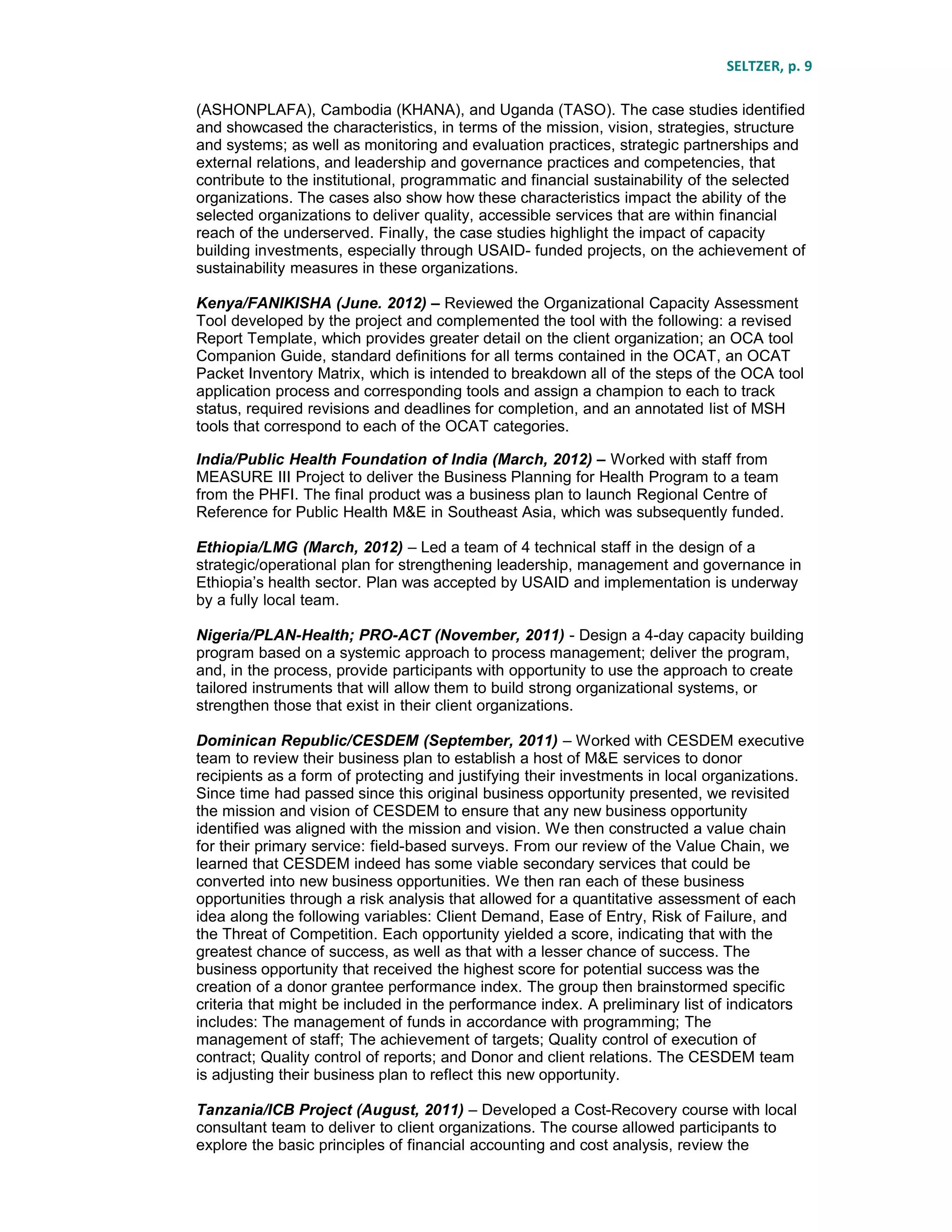 SELTZER, p. 9
(ASHONPLAFA), Cambodia (KHANA), and Uganda (TASO). The case studies identified
and showcased the characteristics, in terms of the mission, vision, strategies, structure
and systems; as well as monitoring and evaluation practices, strategic partnerships and
external relations, and leadership and governance practices and competencies, that
contribute to the institutional, programmatic and financial sustainability of the selected
organizations. The cases also show how these characteristics impact the ability of the
selected organizations to deliver quality, accessible services that are within financial
reach of the underserved. Finally, the case studies highlight the impact of capacity
building investments, especially through USAID- funded projects, on the achievement of
sustainability measures in these organizations.
Kenya/FANIKISHA (June. 2012) – Reviewed the Organizational Capacity Assessment
Tool developed by the project and complemented the tool with the following: a revised
Report Template, which provides greater detail on the client organization; an OCA tool
Companion Guide, standard definitions for all terms contained in the OCAT, an OCAT
Packet Inventory Matrix, which is intended to breakdown all of the steps of the OCA tool
application process and corresponding tools and assign a champion to each to track
status, required revisions and deadlines for completion, and an annotated list of MSH
tools that correspond to each of the OCAT categories.
India/Public Health Foundation of India (March, 2012) – Worked with staff from
MEASURE III Project to deliver the Business Planning for Health Program to a team
from the PHFI. The final product was a business plan to launch Regional Centre of
Reference for Public Health M&E in Southeast Asia, which was subsequently funded.
Ethiopia/LMG (March, 2012) – Led a team of 4 technical staff in the design of a
strategic/operational plan for strengthening leadership, management and governance in
Ethiopia’s health sector. Plan was accepted by USAID and implementation is underway
by a fully local team.
Nigeria/PLAN-Health; PRO-ACT (November, 2011) - Design a 4-day capacity building
program based on a systemic approach to process management; deliver the program,
and, in the process, provide participants with opportunity to use the approach to create
tailored instruments that will allow them to build strong organizational systems, or
strengthen those that exist in their client organizations.
Dominican Republic/CESDEM (September, 2011) – Worked with CESDEM executive
team to review their business plan to establish a host of M&E services to donor
recipients as a form of protecting and justifying their investments in local organizations.
Since time had passed since this original business opportunity presented, we revisited
the mission and vision of CESDEM to ensure that any new business opportunity
identified was aligned with the mission and vision. We then constructed a value chain
for their primary service: field-based surveys. From our review of the Value Chain, we
learned that CESDEM indeed has some viable secondary services that could be
converted into new business opportunities. We then ran each of these business
opportunities through a risk analysis that allowed for a quantitative assessment of each
idea along the following variables: Client Demand, Ease of Entry, Risk of Failure, and
the Threat of Competition. Each opportunity yielded a score, indicating that with the
greatest chance of success, as well as that with a lesser chance of success. The
business opportunity that received the highest score for potential success was the
creation of a donor grantee performance index. The group then brainstormed specific
criteria that might be included in the performance index. A preliminary list of indicators
includes: The management of funds in accordance with programming; The
management of staff; The achievement of targets; Quality control of execution of
contract; Quality control of reports; and Donor and client relations. The CESDEM team
is adjusting their business plan to reflect this new opportunity.
Tanzania/ICB Project (August, 2011) – Developed a Cost-Recovery course with local
consultant team to deliver to client organizations. The course allowed participants to
explore the basic principles of financial accounting and cost analysis, review the
 