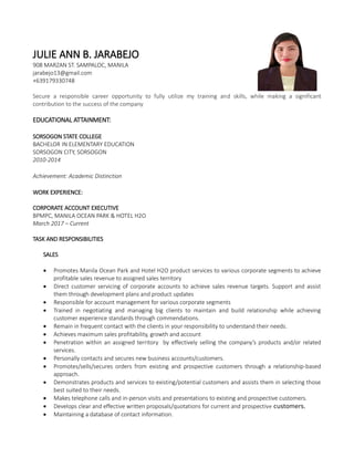 JULIE ANN B. JARABEJO
908 MARZAN ST. SAMPALOC, MANILA
jarabejo13@gmail.com
+639179330748
Secure a responsible career opportunity to fully utilize my training and skills, while making a significant
contribution to the success of the company
EDUCATIONAL ATTAINMENT:
SORSOGON STATE COLLEGE
BACHELOR IN ELEMENTARY EDUCATION
SORSOGON CITY, SORSOGON
2010-2014
Achievement: Academic Distinction
WORK EXPERIENCE:
CORPORATE ACCOUNT EXECUTIVE
BPMPC, MANILA OCEAN PARK & HOTEL H2O
March 2017 – Current
TASK AND RESPONSIBILITIES
SALES
 Promotes Manila Ocean Park and Hotel H2O product services to various corporate segments to achieve
profitable sales revenue to assigned sales territory
 Direct customer servicing of corporate accounts to achieve sales revenue targets. Support and assist
them through development plans and product updates
 Responsible for account management for various corporate segments
 Trained in negotiating and managing big clients to maintain and build relationship while achieving
customer experience standards through commendations.
 Remain in frequent contact with the clients in your responsibility to understand their needs.
 Achieves maximum sales profitability, growth and account
 Penetration within an assigned territory by effectively selling the company’s products and/or related
services.
 Personally contacts and secures new business accounts/customers.
 Promotes/sells/secures orders from existing and prospective customers through a relationship-based
approach.
 Demonstrates products and services to existing/potential customers and assists them in selecting those
best suited to their needs.
 Makes telephone calls and in-person visits and presentations to existing and prospective customers.
 Develops clear and effective written proposals/quotations for current and prospective customers.
 Maintaining a database of contact information.
 