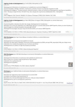Web Développeur pour Capi France (Réseau immobilier) à Pérols, en contrat d’alternance
www.capifrance.fr
Développement et maintenance de la plateforme intranet
Réalisation de robots web d’indexation d’annonces (monitoring, gestion de CRON, parsing HTML, exportation XML pour Adapt immo)
Elaboration d’un module de prospection pour le service commercial
Développement d’un editeur en ligne de prospectus/manifeste
Technologies
PHP5/ MySQL5 / JS / CSS2-3 / HTML5 / jQuery & jQueryUI/ Apache2
De octobre 2010 à aout 2011 - 1 an
Web Développeur pour JDG World (boutique e-commerce) à Montpellier, en contrat d’alternance
www.jdgworld.biz
Développement d’évolutions et maintenance de la plateforme osCommerce
Mise en place d’un nouveau mode de paiement en ligne (PayPal)
Elaboration d’un audit de sécurité
Développement backoffice
Technologies
osCommerce / PHP5/ MySQL5 / JS / CSS2 / jQuery / Apache2
De octobre 2009 à aout 2011 - 1 an
Développeur pour VodDnet (Vidéo à la demande) à Montpellier, en contrat d’alternance
www.yoused.com
Réalisation de l´ergonomie et de la maintenance d´un site de VOD
Conception d´animations Flash ActionScript 2.0
Réalisation d’un client de téléchargement P2P en C++ .Net pour www.metaboli.fr
Développement au sein d´une équipe de 5 personnes
Technologies
Apache Struts / JSP / CSS / JS / AJAX / SVN / FLASH AS3 & AS2 (4 mois) & C++ .net / Visual Studio 2008 / SVN / (9 mois)
De juillet 2008 à aout 2009 - 1 an
Ingénieur études et développement pour Nelis XRM (Éditeur de logiciel CRM) à Montpellier en contrat d’alternance
www.nelisxrm.com
Étude de faisabilité, réalisation de cahier des charges, développement et maintenance
Réalisation d’un centre de notifications et un Messenger web pour la solution Nelis (Server XMPP Openfire, Node.js et client Strophe.js)
Apprentissage de la méthode de gestion de projet agile SCRUM
Développement de plugins Java pour l’ajout de fonctionnalités sur le serveur XMPP Openfire
Technologies
PHP5/ MySQL5 / JS / CSS2-3 / HTML5 / SVN / jQuery & jQueryUI / Apache2 / Strophe.js / XMPP / OpenFire / JAVA
De septembre 2011 à août 2012 - 1 an
Ingénieur études et développement pour Smile (ESN) à Montpellier en CDI
www.smile.fr
Développement d’évolutions et maintenance sur la plateforme e-commerce Magento 1
Etude de faisabilité, chiffrage, réalisation, maintenance, astreinte, livraison en production et gestion du SVN
Développement Magento : nouveaux produits, présentoir produits, moteur de recherche et développement spécifique en backoffice,...
Client : Boutique en ligne Hermès, The North Face, Vans / équipe de 15 personnes (Collaboration Paris - Montpellier)
Technologies
PHP5 / Magento / Solr / Varnish / MySQL5 / JS / jQuery / Prototype / HTML5 CSS3 / Mobile / LXC / SVN
De novembre 2012 à juillet 2015 - 2 ans 9 mois
 