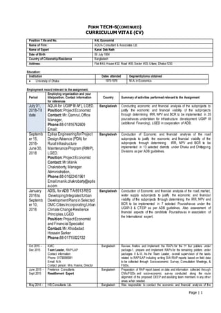 Page | 1
FORM TECH-6(CONTINUED)
CURRICULUM VITAE (CV)
Position Titleand No. K-6, Economist
Name of Firm : AQUA Consultant & Associates Ltd.
Name of Expert Kanai Deb Nath
Date of Birth 09 July 1954
Country of Citizenship/Residence Bangladesh
Address: Flat #A5; House #32; Road #05; Sector #03; Uttara; Dhaka-1230
Education:
Institution Dates attended Degree/diploma obtained
 University of Dhaka 1975-1976 M.A. inEconomics
Employment record relevant to the assignment:
Period
Employing organization and your
title/position. Contact information
for references
Country Summary of activities performed relevant to the Assignment
July 01,
2018-Tll
date
AQUA for UGIIP III AF), LGED.
Position:ProjectEconomist
Contact:Mr.Qamrul,Office
Manager,
Phone:88-01816762609
Email:
Bangladesh Conducting economic and financial analysis of the subprojects to
justify the economic and financial viability of the subprojects
through determining IRR, NPV and BCR to be implemented in 35
pourashavas undertaken for infrastructure development UGIIP III
(additional Financing), LGED in cooperation of ADB.
Septemb
er 15,
2016-
June30,
2018
Eptisa EngineeringforProject
DesignAdvance (PDA) for
RuralInfrastructure
MaintenanceProgram (RIMP),
LGED.
Position:ProjectEconomist
Contact:Mr.Manik
Chakraborty, Manager
Administration,
Phone:88-01622451961
Email:manik.chakrobarty@eptis
a.com
Bangladesh Conduction of Economic and financial analysis of the road
subprojects to justify the economic and financial viability of the
subprojects through determining IRR, NPV and BCR to be
implemented in 13 selected districts under Dhaka and Chittagong
Divisions as per ADB guidelines.
January
2016to
Septemb
er 10,
2016
ADSL for ADB TA-8913REG
:DevelopingIntegratedUrban
DevelopmentPlansinSelected
DMCCitiesIncorporatingUrban
ClimateChangeResilience
Principles,LGED
Position:ProjectEconomist
andFinancialSpecialist
Contact:Mr.Khodadad
HossainSarker
Phone:88-01715022132
Bangladesh Conduction of Economic and financial analysis of the road, market,
water supply subprojects to justify the economic and financial
viability of the subprojects through determining the IRR, NPV and
BCR to be implemented in 7 selected Pourashavas under the
UGIIP-3 & CTEIP as per ADB guidelines. Also assessment of
financial aspects of the candidate Pourashavas in association of
the International expert.
Oct 2015 -
Dec 2015
KMC
Team Leader, RAP/LAP
Contact information:
Phone: 01730095581
Email: N/A
Contact person: Mrs. Hasina, Director
Bangladesh Review, finalize and implement the RAPs for the 1st four polders under
package-1, prepare and implement RAPs for the remaining polders under
packages II & III. As the Team Leader, overall supervision of the tasks
related to RAP/LAP including writing SIA /RAP reports based on field data
to be collected through Socio-economic Survey, Consultation Meetings, &
FGDs.
June 2015 -
Sept 2015
Freelance Consultants
Resettlement Expert
Bangladesh Preparation of RAP report based on data and information collected through
CMs/FGDs and socio-economic survey conducted along the route
alignment of the proposed DEEP and assisting team members in any other
areas when needed.
May 2014 - HB Consultants Ltd. Bangladesh Was responsible to conduct the economic and financial analysis of the
 